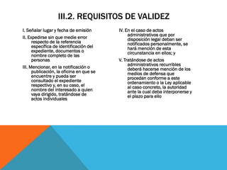 III.2. REQUISITOS DE VALIDEZ
I. Señalar lugar y fecha de emisión       IV. En el caso de actos
                                               administrativos que por
II. Expedirse sin que medie error              disposición legal deban ser
      respecto de la referencia                notificados personalmente, se
      específica de identificación del         hará mención de esta
      expediente, documentos o                 circunstancia en ellos; y
      nombre completo de las
      personas                            V. Tratándose de actos
                                               administrativos recurribles
III. Mencionar, en la notificación o           deberá hacerse mención de los
      publicación, la oficina en que se        medios de defensa que
      encuentre y pueda ser                    procedan conforme a este
      consultado el expediente                 ordenamiento o la Ley aplicable
      respectivo y, en su caso, el             al caso concreto, la autoridad
      nombre del interesado a quien            ante la cual deba interponerse y
      vaya dirigido, tratándose de             el plazo para ello
      actos individuales
 