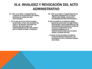 III.4. INVALIDEZ Y REVOCACIÓN DEL ACTO
                    ADMINISTRATIVO
Art. 143. La omisión o irregularidad de        Art. 144. La omisión o irregularidad de los
      cualquier de los elementos de validez,         requisitos señalados en el artículo
      producirá la nulidad del acto                  138 de este Código, producirá la
      administrativo.                                anulabilidad del acto administrativo.
… En el caso de que el acto se hubiera         El acto anulable se considerará válido,
    consumado, o bien, sea imposible de             gozará de presunción de legitimidad y
    hecho o de derecho retrotraer sus               ejecutividad y será subsanable por las
    efectos, sólo dará lugar a la                   autoridades administrativas mediante
    responsabilidad del servidor público            el pleno cumplimiento de los
    que lo hubiere emitido u ordenado.              requisitos exigidos por el
                                                    ordenamiento jurídico para la plena
                                                    validez y eficacia del acto.
                                               … Cuando el acto anulable se subsane
                                                   producirá efectos retroactivos y se
                                                   considerará como si siempre hubiese
                                                   sido válido.
 