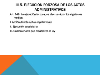 III.5. EJECUCIÓN FORZOSA DE LOS ACTOS
                 ADMINISTRATIVOS
Art. 149. La ejecución forzosa, se efectuará por los siguientes
    medios:
I. Acción directa sobre el patrimonio
II. Ejecución subsidiaria
III. Cualquier otro que establezca la ley
 
