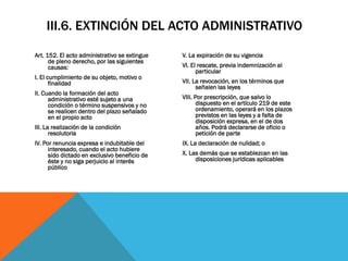 III.6. EXTINCIÓN DEL ACTO ADMINISTRATIVO

Art. 152. El acto administrativo se extingue   V. La expiración de su vigencia
      de pleno derecho, por las siguientes
      causas:                                  VI. El rescate, previa indemnización al
                                                     particular
I. El cumplimiento de su objeto, motivo o
       finalidad                               VII. La revocación, en los términos que
                                                     señalen las leyes
II. Cuando la formación del acto
      administrativo esté sujeto a una         VIII. Por prescripción, que salvo lo
      condición o término suspensivos y no            dispuesto en el artículo 219 de este
      se realicen dentro del plazo señalado           ordenamiento, operará en los plazos
      en el propio acto                               previstos en las leyes y a falta de
                                                      disposición expresa, en el de dos
III. La realización de la condición                   años. Podrá declararse de oficio o
       resolutoria                                    petición de parte
IV. Por renuncia expresa e indubitable del     IX. La declaración de nulidad; o
      interesado, cuando el acto hubiere
      sido dictado en exclusivo beneficio de   X. Las demás que se establezcan en las
      éste y no siga perjuicio al interés           disposiciones jurídicas aplicables
      público
 