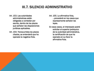 III.7. SILENCIO ADMINISTRATIVO

Art. 153. Las autoridades            Art. 155. La afirmativa ficta,
     administrativas están                …procederá en los casos que
     obligadas a contestar por            expresamente señalen las
     escrito, dentro de los plazos        leyes.
     que señalan las disposiciones   En esos casos, el interesado podrá
     jurídicas aplicables.               solicitar al superior jerárquico
Art. 154. Transcurridos los plazos       de la autoridad administrativa,
     citados, se entenderá que ha        la certificación de que ha
     operado la negativa ficta.          operado en su favor la
                                         afirmativa ficta.
 