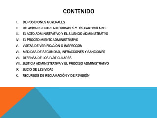 CONTENIDO
I.    DISPOSICIONES GENERALES
II.   RELACIONES ENTRE AUTORIDADES Y LOS PARTICULARES
III. EL ACTO ADMINISTRATIVO Y EL SILENCIO ADMINISTRATIVO
IV. EL PROCEDIMIENTO ADMINISTRATIVO
V.    VISITAS DE VERIFICACIÓN O INSPECCIÓN
VI. MEDIDAS DE SEGURIDAD, INFRACCIONES Y SANCIONES
VII. DEFENSA DE LOS PARTICULARES
VIII. JUSTICIA ADMINISTRATIVA Y EL PROCESO ADMINISTRATIVO
IX. JUICIO DE LESIVIDAD
X.    RECURSOS DE RECLAMACIÓN Y DE REVISIÓN
 
