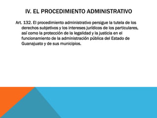 IV. EL PROCEDIMIENTO ADMINISTRATIVO
Art. 132. El procedimiento administrativo persigue la tutela de los
    derechos subjetivos y los intereses jurídicos de los particulares,
    así como la protección de la legalidad y la justicia en el
    funcionamiento de la administración pública del Estado de
    Guanajuato y de sus municipios.
 
