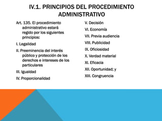 IV.1. PRINCIPIOS DEL PROCEDIMIENTO
                   ADMINISTRATIVO
Art. 135. El procedimiento         V. Decisión
    administrativo estará          VI. Economía
    regido por los siguientes
    principios:                    VII. Previa audiencia
I. Legalidad                       VIII. Publicidad
II. Preeminencia del interés       IX. Oficiosidad
     público y protección de los   X. Verdad material
     derechos e intereses de los
                                   XI. Eficacia
     particulares
                                   XII. Oportunidad; y
III. Igualdad
                                   XIII. Congruencia
IV. Proporcionalidad
 