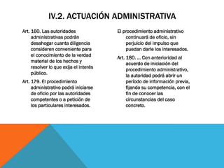 IV.2. ACTUACIÓN ADMINISTRATIVA
Art. 160. Las autoridades               El procedimiento administrativo
     administrativas podrán                 continuará de oficio, sin
     desahogar cuanta diligencia            perjuicio del impulso que
     consideren conveniente para            puedan darle los interesados.
     el conocimiento de la verdad       Art. 180. … Con anterioridad al
     material de los hechos y                acuerdo de iniciación del
     resolver lo que exija el interés        procedimiento administrativo,
     público.                                la autoridad podrá abrir un
Art. 179. El procedimiento                   período de información previa,
     administrativo podrá iniciarse          fijando su competencia, con el
     de oficio por las autoridades           fin de conocer las
     competentes o a petición de             circunstancias del caso
     los particulares interesados.           concreto.
 