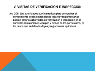 V. VISITAS DE VERIFICACIÓN E INSPECCIÓN
Art. 208. Las autoridades administrativas para comprobar el
    cumplimiento de las disposiciones legales y reglamentarias
    podrán llevar a cabo visitas de verificación o inspección en el
    domicilio, instalaciones, equipos y bienes de los particulares, en
    los casos que señalen las leyes y reglamentos aplicables
 