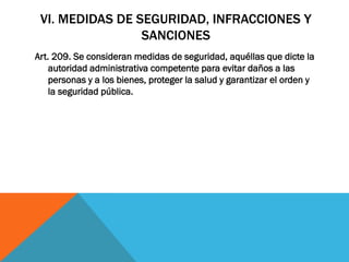 VI. MEDIDAS DE SEGURIDAD, INFRACCIONES Y
                 SANCIONES
Art. 209. Se consideran medidas de seguridad, aquéllas que dicte la
    autoridad administrativa competente para evitar daños a las
    personas y a los bienes, proteger la salud y garantizar el orden y
    la seguridad pública.
 