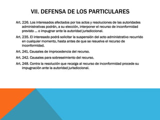 VII. DEFENSA DE LOS PARTICULARES
Art. 226. Los interesados afectados por los actos y resoluciones de las autoridades
     administrativas podrán, a su elección, interponer el recurso de inconformidad
     previsto … o impugnar ante la autoridad jurisdiccional.
Art. 235. El interesado podrá solicitar la suspensión del acto administrativo recurrido
     en cualquier momento, hasta antes de que se resuelva el recurso de
     inconformidad.
Art. 241. Causales de improcedencia del recurso.
Art. 242. Causales para sobreseimiento del recurso.
Art. 248. Contra la resolución que recaiga al recurso de inconformidad procede su
     impugnación ante la autoridad jurisdiccional.
 