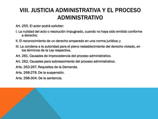 VIII. JUSTICIA ADMINISTRATIVA Y EL PROCESO
                  ADMINISTRATIVO
Art. 255. El actor podrá solicitar:
I. La nulidad del acto o resolución impugnado, cuando no haya sido emitido conforme
     a derecho;
II. El reconocimiento de un derecho amparado en una norma jurídica; y
III. La condena a la autoridad para el pleno restablecimiento del derecho violado, en
      los términos de la Ley respectiva.
Art. 261. Causales de improcedencia del proceso administrativo.
Art. 262. Causales para sobreseimiento del proceso administrativo.
Arts. 263-267. Requisitos de la Demanda.
Arts. 268-278. De la suspensión.
Arts. 298-304. De la sentencia.
 