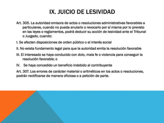 IX. JUICIO DE LESIVIDAD
Art. 305. La autoridad emisora de actos o resoluciones administrativas favorables a
     particulares, cuando no pueda anularlo o revocarlo por sí misma por lo previsto
     en las leyes o reglamentos, podrá deducir su acción de lesividad ante el Tribunal
     o Juzgado, cuando:
I. Se afecten disposiciones de orden público o el interés social
II. No exista fundamento legal para que la autoridad emita la resolución favorable
III. El interesado se haya conducido con dolo, mala fe o violencia para conseguir la
      resolución favorable; o
IV. Se haya concedido un beneficio indebido al contribuyente
Art. 307. Los errores de carácter material o aritméticos en los actos o resoluciones,
podrán rectificarse de manera oficiosa o a petición de parte.
 