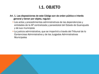 I.1. OBJETO
Art. 1. Las disposiciones de este Código son de orden público e interés
    general y tienen por objeto, regular:
   Los actos y procedimientos administrativos de las dependencias y
     entidades de la AP centralizada y paraestatal del Estado de Guanajuato
     y de sus municipios
   La justicia administrativa, que se impartirá a través del Tribunal de lo
     Contencioso Administrativo y de los Juzgados Administrativos
     Municipales
 