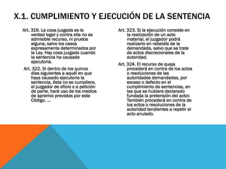 X.1. CUMPLIMIENTO Y EJECUCIÓN DE LA SENTENCIA
  Art. 319. La cosa juzgada es la           Art. 323. Si la ejecución consiste en
       verdad legal y contra ella no es          la realización de un acto
       admisible recurso, ni prueba              material, el juzgador podrá
       alguna, salvo los casos                   realizarlo en rebeldía de la
       expresamente determinados por             demandada, salvo que se trate
       la Ley. Hay cosa juzgada cuando           de actos discrecionales de la
       la sentencia ha causado                   autoridad.
       ejecutoria.
                                            Art. 324. El recurso de queja
  Art. 322. Si dentro de los quince              procederá en contra de los actos
       días siguientes a aquél en que            o resoluciones de las
       haya causado ejecutoria la                autoridades demandadas, por
       sentencia, ésta no se cumpliere,          exceso o defecto en el
       el juzgador de oficio o a petición        cumplimiento de sentencias, en
       de parte, hará uso de los medios          las que se hubiere declarado
       de apremio previstos por este             fundada la pretensión del actor.
       Código. …                                 También procederá en contra de
                                                 los actos o resoluciones de la
                                                 autoridad tendientes a repetir el
                                                 acto anulado.
 