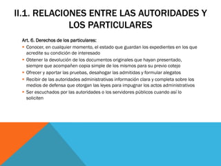 II.1. RELACIONES ENTRE LAS AUTORIDADES Y
             LOS PARTICULARES
 Art. 6. Derechos de los particulares:
  Conocer, en cualquier momento, el estado que guardan los expedientes en los que
   acredite su condición de interesado
  Obtener la devolución de los documentos originales que hayan presentado,
   siempre que acompañen copia simple de los mismos para su previo cotejo
  Ofrecer y aportar las pruebas, desahogar las admitidas y formular alegatos
  Recibir de las autoridades administrativas información clara y completa sobre los
   medios de defensa que otorgan las leyes para impugnar los actos administrativos
  Ser escuchados por las autoridades o los servidores públicos cuando así lo
   soliciten
 