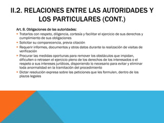 II.2. RELACIONES ENTRE LAS AUTORIDADES Y
          LOS PARTICULARES (CONT.)
 Art. 8. Obligaciones de las autoridades:
  Tratarlos con respeto, diligencia, cortesía y facilitar el ejercicio de sus derechos y
   cumplimiento de sus obligaciones
  Solicitar su comparecencia, previa citación
  Requerir informes, documentos y otros datos durante la realización de visitas de
   verificación
  Procurar las medidas oportunas para remover los obstáculos que impidan,
   dificulten o retrasen el ejercicio pleno de los derechos de los interesados o el
   respeto a sus intereses jurídicos, disponiendo lo necesario para evitar y eliminar
   toda anormalidad en la tramitación del procedimiento
  Dictar resolución expresa sobre las peticiones que les formulen, dentro de los
   plazos legales
 