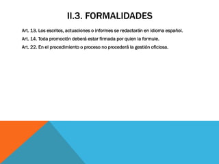 II.3. FORMALIDADES
Art. 13. Los escritos, actuaciones o informes se redactarán en idioma español.
Art. 14. Toda promoción deberá estar firmada por quien la formule.
Art. 22. En el procedimiento o proceso no procederá la gestión oficiosa.
 