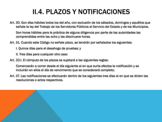II.4. PLAZOS Y NOTIFICACIONES
Art. 30. Son días hábiles todos los del año, con exclusión de los sábados, domingos y aquéllos que
     señale la ley del Trabajo de los Servidores Públicos al Servicio del Estado y de los Municipios.
    Son horas hábiles para la práctica de alguna diligencia por parte de las autoridades las
    comprendidas entre las ocho y las diecinueve horas.
Art. 31. Cuando este Código no señale plazo, se tendrán por señalados los siguientes:
    I. Quince días para el desahogo de pruebas; y
    II. Tres días para cualquier otro caso
Art. 33.I. El cómputo de los plazos se sujetará a las siguientes reglas:
    Comenzarán a correr desde el día siguiente al en que surta efectos la notificación y se
    incluirán en ellos el día de vencimiento que se considerará completo;
Art. 37. Las notificaciones se efectuarán dentro de los siguientes tres días al en que se dicten las
     resoluciones o actos respectivos.
 