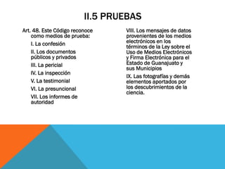 II.5 PRUEBAS
Art. 48. Este Código reconoce    VIII. Los mensajes de datos
    como medios de prueba:       provenientes de los medios
    I. La confesión              electrónicos en los
                                 términos de la Ley sobre el
    II. Los documentos           Uso de Medios Electrónicos
    públicos y privados          y Firma Electrónica para el
    III. La pericial             Estado de Guanajuato y
                                 sus Municipios
    IV. La inspección
                                 IX. Las fotografías y demás
    V. La testimonial            elementos aportados por
    VI. La presuncional          los descubrimientos de la
                                 ciencia.
    VII. Los informes de
    autoridad
 