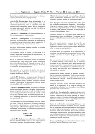 14 -- Suplemento -- Registro Oﬁcial Nº 506 -- Viernes 22 de mayo de 2015
Para el ejercicio de las acciones se respetarán los términos
o plazos previstos en este Código y en la ley.
Artículo 74.- Término para dictar providencias. Si la
ley no señala expresamente un término para dictar una
determinada providencia, estas se expedirán dentro del
término de tres días contados desde la petición que formule
una parte, más un día adicional por cada cien folios a
discreción de la o del juzgador.
Artículo 75.- Término legal. Los términos señalados en la
ley son irrenunciables e improrrogables.
Artículo 76.- Término judicial. En los casos en que la ley
no prevea un término para la realización de una diligencia
o actuación procesal, lo determinará la o el juzgador, con el
carácter de perentorio y vinculante para las partes.
Las partes podrán reducir, suspender o ampliar los términos
judiciales de común acuerdo.
Si el término judicial es común, la abreviación o la
renuncia requerirá el consentimiento de todas las partes y la
aprobación de la o del juzgador.
Las o los juzgadores concederán además la suspensión
de términos, por fuerza mayor, caso fortuito, enfermedad
grave o impedimento físico de alguna de las partes o de sí
mismos o por calamidad doméstica, siempre que al solicitar
la suspensión se acompañen pruebas.
La suspensión no se producirá de hecho, sino desde el
momento en que la o el juzgador la conceda. La suspensión
no podrá durar más de ocho días.
Artículo 77.- Comienzo y vencimiento del término. El
término empieza a correr en forma común, con respecto
a todas las partes, desde el día hábil siguiente a la última
citación o notiﬁcación. Su vencimiento ocurre el último
momento hábil de la jornada laboral.
Artículo78.-Díasyhorashábiles.Nocorreránlostérminos
en los días sábados, domingos y feriados. Regirá también
para el cómputo de términos el traslado de días festivos, de
descanso obligatorio o recuperación de la jornada laboral
que se haga conforme con el decreto ejecutivo que dicte la
o el Presidente de la República, en ejercicio de la atribución
que le conﬁere la ley.
Son horas hábiles las que corresponden al horario de trabajo
que ﬁje el Consejo de la Judicatura. En estas se realizarán
las actuaciones administrativas y jurisdiccionales. Aquellas
diligencias que se hayan iniciado podrán continuar incluso
en las horas inhábiles hasta su conclusión o suspensión, de
así decidirlo la o el juzgador.
CAPÍTULO V
AUDIENCIA
Artículo 79.- Audiencia. Las audiencias se celebrarán en
los casos previstos en este Código. En caso de que no pueda
realizarse la audiencia se dejará constancia procesal.
Al inicio de cada audiencia la o el juzgador que dirija la
misma se identiﬁcará, disponiendo que la o el secretario
constate la presencia de todas las personas notiﬁcadas.
La o el juzgador concederá la palabra a las partes, para
que argumenten, presenten sus alegaciones y se practiquen
las pruebas, cuidando siempre que luego de la exposición
de cada una, se permita ejercer el derecho a contradecir
de manera clara, pertinente y concreta lo señalado por la
contraria. Iniciará la parte actora.
Durante la audiencia, la o el juzgador puede autorizar que
las partes intervengan personalmente. En ese caso, la o el
defensor se debe limitar a controlar la eﬁcacia de la defensa
técnica.
Las partes tendrán derecho a presentar de forma libre sus
propuestas, intervenciones y sustentos. La o el juzgador
concederá la palabra a quien lo solicite y abrirá la discusión
sobre los temas que sean admisibles.
El idioma oﬁcial es el castellano, de no poder entender o
expresarse con facilidad, las personas intervinientes serán
asistidas por una o un traductor designado por la o el
juzgador.
Las personas intervinientes, en caso de no poder escuchar
o entender oralmente, serán asistidas por un intérprete
designado por la o el juzgador, quien podrá usar todos los
mecanismos, medios y formas alternativas de comunicación
visual, auditiva, sensorial y otras que permitan su inclusión.
Lo anterior no obsta para estar acompañados por un
intérprete de su conﬁanza.
Se resolverá de manera motivada en la misma audiencia.
Las personas serán notiﬁcadas con el solo pronunciamiento
oral de la decisión. Para la interposición de recursos,
los términos se contarán a partir de la notiﬁcación de la
sentencia o auto escrito.
Cualquier solicitud o recurso horizontal presentado por
alguna de las partes antes de la fecha de audiencia, no
suspenderá su realización. La o el juzgador resolverá dichas
peticiones en la misma audiencia.
Artículo 80.- Dirección de las audiencias. La dirección
de las audiencias corresponde exclusivamente a la o al
juzgador competente y en la Corte Nacional de Justicia,
cortes provinciales y tribunales distritales de lo contencioso
tributario y administrativo, a la o al juzgador ponente, como
garantes de los derechos y de las normas.
Dentro de sus facultades de dirección podrá indicar a las
partes los asuntos a debatir, moderar la discusión, impedir
que sus alegaciones se desvíen hacia aspectos no pertinentes
y ordenar la práctica de pruebas cuando sea procedente.
Asimismo, podrá limitar el tiempo del uso de la palabra de
las personas que intervengan, interrumpiendo a quien haga
uso maniﬁestamente abusivo o ilegal de su tiempo. Ejercerá
las facultades disciplinarias destinadas a mantener el orden
y garantizar su eﬁcaz realización.
La o el juzgador dirigirá la audiencia de tal manera que las
partes y el público comprendan lo que ocurre.
 