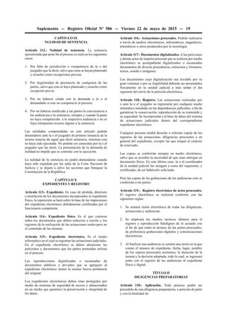 Suplemento -- Registro Oﬁcial Nº 506 -- Viernes 22 de mayo de 2015 -- 19
CAPÍTULO IX
NULIDAD DE SENTENCIA
Artículo 112.- Nulidad de sentencia. La sentencia
ejecutoriada que pone ﬁn al proceso es nula en los siguientes
casos:
1. Por falta de jurisdicción o competencia de la o del
juzgador que la dictó, salvo que estas se hayan planteado
y resuelto como excepciones previas.
2. Por ilegitimidad de personería de cualquiera de las
partes, salvo que esta se haya planteado y resuelto como
excepción previa.
3. Por no haberse citado con la demanda a la o el
demandado si este no compareció al proceso.
4. Por no haberse notiﬁcado a las partes la convocatoria a
las audiencias o la sentencia, siempre y cuando la parte
no haya comparecido a la respectiva audiencia o no se
haya interpuesto recurso alguno a la sentencia.
Las nulidades comprendidas en este artículo podrán
demandarse ante la o el juzgador de primera instancia de la
misma materia de aquel que dictó sentencia, mientras esta
no haya sido ejecutada. No podrán ser conocidas por la o el
juzgador que las dictó. La presentación de la demanda de
nulidad no impide que se continúe con la ejecución.
La nulidad de la sentencia no podrá demandarse cuando
haya sido expedida por las salas de la Corte Nacional de
Justicia y se dejará a salvo las acciones que franquee la
Constitución de la República.
CAPÍTULO X
EXPEDIENTES Y REGISTRO
Artículo 113.- Expediente. En caso de pérdida, deterioro
o mutilación de los documentos incorporados al expediente
físico, la reposición se hará sobre la base de las impresiones
del expediente electrónico debidamente certiﬁcadas por el
funcionario competente.
Artículo 114.- Expediente físico. Es el que contiene
todos los documentos que deben reducirse a escrito y los
registros de la realización de las actuaciones orales pero no
el contenido de las mismas.
Artículo 115.- Expediente electrónico. Es el medio
informático en el cual se registran las actuaciones judiciales.
En el expediente electrónico se deben almacenar las
peticiones y documentos que las partes pretendan utilizar
en el proceso.
Las reproducciones digitalizadas o escaneadas de
documentos públicos o privados que se agreguen al
expediente electrónico tienen la misma fuerza probatoria
del original.
Los expedientes electrónicos deben estar protegidos por
medio de sistemas de seguridad de acceso y almacenados
en un medio que garantice la preservación e integridad de
los datos.
Artículo 116.- Actuaciones procesales. Podrán realizarse
a través de medios electrónicos, informáticos, magnéticos,
telemáticos u otros producidos por la tecnología.
Artículo 117.- Documentos digitalizados. A las peticiones
y demás actos de impulso procesal que se realicen por medio
electrónico se acompañarán digitalizados o escaneados
documentos de diversa procedencia, estructura y formatos,
textos, sonido e imágenes.
Los documentos cuya digitalización sea inviable por su
gran volumen o por su ilegibilidad deberán ser presentados
físicamente en la unidad judicial a más tardar el día
siguiente del envío de la petición electrónica.
Artículo 118.- Registro. Las actuaciones realizadas por
o ante la o el juzgador se registrarán por cualquier medio
telemático instalado en las dependencias judiciales, a ﬁn de
garantizar la conservación, reproducción de su contenido y
su seguridad. Se incorporarán a la base de datos del sistema
de actuaciones judiciales dentro del correspondiente
expediente electrónico.
Cualquier persona tendrá derecho a solicitar copias de los
registros de las actuaciones, diligencias procesales y en
general del expediente, excepto las que tengan el carácter
de reservado.
Las copias se conferirán siempre en medio electrónico,
salvo que se acredite la necesidad de que sean entregas en
documento físico. En este último caso, la o el coordinador
de la unidad judicial las otorgará a costa del requirente, y
certiﬁcadas, de así habérselo solicitado.
Pero las copias de las grabaciones de las audiencias solo se
conferirán a las partes.
Artículo 119.- Registro electrónico de actos procesales.
El registro electrónico se realizará conforme con las
siguientes reglas:
1. Se sentará razón electrónica de todas las diligencias,
actuaciones y audiencias.
2. Se empleará los medios técnicos idóneos para el
registro y reproducción ﬁdedignos de lo actuado con
el ﬁn de que estén al alcance de las partes procesales,
de preferencia grabaciones digitales y comunicaciones
electrónicas.
3. Al ﬁnalizar una audiencia se sentará una razón en la que
conste el número de expediente, fecha, lugar, nombre
de los sujetos procesales asistentes, la duración de la
misma y la decisión adoptada, todo lo cual, se ingresará
junto con el registro de las audiencias al expediente
físico y digital.
TÍTULO II
DILIGENCIAS PREPARATORIAS
Artículo 120.- Aplicación. Todo proceso podrá ser
precedido de una diligencia preparatoria, a petición de parte
y con la ﬁnalidad de:
 