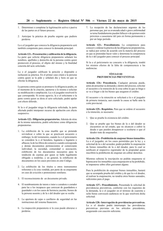 20 -- Suplemento -- Registro Oﬁcial Nº 506 -- Viernes 22 de mayo de 2015
1. Determinar o completar la legitimación activa o pasiva
de las partes en el futuro proceso.
2. Anticipar la práctica de prueba urgente que pudiera
perderse.
La o el juzgador que conozca la diligencia preparatoria será
también competente para conocer la demanda principal.
Artículo 121.- Presentación y caliﬁcación de la diligencia.
La parte que solicite diligencia preparatoria señalará los
nombres, apellidos y domicilio de la persona contra quien
promoverá el proceso, el objeto del mismo y la ﬁnalidad
concreta del acto solicitado.
La o el juzgador caliﬁcará la petición y dispondrá o
rechazará su práctica. En el primer caso citará a la persona
contra quien se la pide y señalará día y hora en que se
efectúe la diligencia.
La persona contra quien se promueve la diligencia podrá, en
el momento de la citación, oponerse a la misma o solicitar
su modiﬁcación o ampliación. La o el juzgador resolverá lo
que corresponda. Si existe agravio, la o el solicitante o la
parte contra quien se dicta el acto solicitado, podrá apelar
con efecto diferido.
Si la o el juzgador niega la diligencia solicitada, la parte
afectada podrá interponer recurso de apelación con efecto
suspensivo.
Artículo 122.- Diligencias preparatorias. Además de otras
de la misma naturaleza, podrá solicitarse como diligencias
preparatorias:
1. La exhibición de la cosa mueble que se pretende
reivindicar o sobre la que se practicará secuestro o
embargo; la del testamento, cuando la o el peticionario
se considere la o el heredero, legataria o legatario o
albacea; la de los libros de comercio cuando corresponda
y demás documentos pertenecientes al comerciante
individual, la sociedad, comunidad o asociación;
exhibición de los documentos necesarios para la
rendición de cuentas por quien se halle legalmente
obligado a rendirlas; y en general, la exhibición de
documentos en los casos previstos en este Código.
2. La exhibición de los títulos u otros instrumentos
referentes a la cosa vendida, por parte de su enajenante
en caso de evicción o pretensiones similares.
3. El reconocimiento de un documento privado.
4. El nombramiento de tutora o tutor o curadora o curador
para las o los incapaces que carezcan de guardadora o
guardador o en los casos de herencia yacente, bienes de
la persona ausente y de la o del deudor que se oculta.
5. La apertura de cajas o casilleros de seguridad en las
instituciones del sistema ﬁnanciero.
6. La inspección preparatoria si la cosa puede alterarse o
perderse.
7. La recepción de las declaraciones urgentes de las
personas que, por su avanzada edad o grave enfermedad
se tema fundadamente puedan fallecer o de quienes estén
próximos a ausentarse del país en forma permanente o
por un largo período.
Artículo 123.- Procedimiento. La competencia para
conocer y ordenar la práctica de las diligencias preparatorias,
se radica por sorteo de acuerdo con la materia del proceso
en que se pretendan hacer valer y determina la competencia
de la o del juzgador para conocer el proceso principal.
Si la o el peticionario no concurre a la diligencia, tendrá
los mismos efectos de la falta de comparecencia a las
audiencias.
TÍTULO III
PROVIDENCIAS PREVENTIVAS
Artículo 124.- Procedencia. Cualquier persona puede,
antes de presentar su demanda y dentro del proceso, solicitar
el secuestro o la retención de la cosa sobre la que se litiga o
se va a litigar o de los bienes que aseguren el crédito.
El secuestro o la retención se solicitará a la o al juzgador
de primera instancia, aun cuando la causa se halle ante la
corte provincial.
Artículo 125.- Requisitos. Para que se ordene el secuestro
o la retención, es necesario:
1. Que se pruebe la existencia del crédito.
2. Que se pruebe que los bienes de la o del deudor se
encuentren en tal estado, que no alcancen a cubrir la
deuda o que pueden desaparecer u ocultarse o que el
deudor trate de enajenarlos.
Artículo 126.- Prohibición de enajenar bienes inmuebles.
La o el juzgador, en los casos permitidos por la ley y a
solicitud de la o del acreedor, podrá prohibir la enajenación
de bienes inmuebles de la o del deudor, para lo cual se
notiﬁcará al respectivo registrador de la propiedad quien
inscribirá la prohibición de enajenar sin cobrar derechos.
Mientras subsista la inscripción no podrán enajenarse ni
hipotecarse los inmuebles cuya enajenación se ha prohibido,
ni imponerse sobre ellos gravamen alguno.
Para la prohibición de enajenar bienes inmuebles, bastará
que se acompañe prueba del crédito y de que la o el deudor,
al realizar la enajenación, no tendría otros bienes saneados,
suﬁcientes para el pago.
Artículo 127.- Procedimiento. Presentada la solicitud de
providencias preventivas, conforme con los requisitos de
la demanda, la o el juzgador en el término de cuarenta y
ocho horas convocará audiencia en la que resolverá dicha
solicitud.
Artículo 128.- Interrupción de providencias preventivas.
La o el deudor podrá interrumpir las providencias
preventivas previstas en los artículos precedentes,
asegurando con caución suﬁciente.
 
