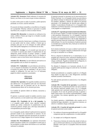 Suplemento -- Registro Oﬁcial Nº 506 -- Viernes 22 de mayo de 2015 -- 21
Artículo 129.- Secuestro. Podrá ordenarse el secuestro de
bienes y sus frutos, en los casos en que se tema su deterioro.
La parte contra quien se pida el secuestro, podrá oponerse
prestando, en el acto, caución suﬁciente.
El secuestro de bienes inmuebles se inscribirá en el registro
de la propiedad. Mientras subsista el gravamen no podrá
inscribirse otro, excepto la venta en remate forzoso.
Artículo 130.- Retención. La retención se veriﬁcará en las
rentas, créditos o bienes que tenga la o el deudor en poder
de una o un tercero.
Ordenada la retención, bastará que se notiﬁque a la persona
en cuyo poder estén las rentas, créditos o bienes que se
retengan, para que no se los entregue sin orden judicial.
Esta orden podrá impugnarse en el término de tres días.
Artículo 131.- Arraigo. La o el acreedor que tema que la
o el deudor se ausente para eludir el cumplimiento de una
obligación, puede solicitar el arraigo, siempre y cuando
demuestre la existencia del crédito, que la o el deudor es
extranjero y que no tiene bienes raíces suﬁcientes en el país.
Artículo 132.- Recursos. Las providencias preventivas no
serán apelables sino en efecto no suspensivo.
Artículo 133.- Caducidad. Las providencias preventivas,
si no se propone la demanda en lo principal, caducarán en
el término de quince días de ordenadas o de que se hizo
exigible la obligación. En este caso, la o el solicitante
pagará los daños y perjuicios ocasionados.
TÍTULO IV
APREMIOS
Artículo 134.- Apremios. Son aquellas medidas coercitivas
que aplican las o los juzgadores para que sus decisiones
sean cumplidas por las personas que no las observen
voluntariamente dentro de los términos previstos.
Las medidas de apremio deben ser idóneas, necesarias y
proporcionales.
El apremio es personal cuando la medida coercitiva recae
sobre la persona y es real cuando recae sobre su patrimonio.
Artículo 135.- Facultades de la o del juzgador. La
o el juzgador podrá aplicar como apremio cualquier
medida que estime conducente al cumplimiento de una
resolución judicial, siempre que a ello haya antecedido la
correspondiente prevención legal.
La o el juzgador, puede ordenar la aplicación de un apremio
personal cuando la ley expresamente lo autorice. En los
demás casos impondrá sanciones pecuniarias de acuerdo a
lo previsto en el Código Orgánico de la Función Judicial.
Artículo 136.- Procedimiento. Los apremios únicamente
podrán ejecutarse cuando a la o al juzgador le conste que se
ha incumplido la orden dentro del término en el cual debió
realizarse lo ordenado.
El apremio personal se ejecutará con la intervención de la
Policía Nacional. La o el juzgador dictará una providencia
que deberá contener la indicación del número del proceso,
los nombres, apellidos y número de cédula de la persona
apremiada y los fundamentos de derecho para adoptar la
medida. La providencia ﬁrmada por la o el juzgador debe
notiﬁcarse a la Policía Nacional y será responsabilidad de la
o del juzgador su cumplimiento.
Artículo137.-Apremiopersonalenmateriadealimentos.
En caso de que el padre o la madre incumpla el pago de dos
o más pensiones alimenticias, la o el juzgador a petición
de parte y previa constatación mediante la certiﬁcación de
la respectiva entidad ﬁnanciera o del no pago dispondrá el
apremio personal hasta por treinta días y la prohibición de
salida del país. En caso de reincidencia el apremio personal
se extenderá por sesenta días más y hasta por un máximo de
ciento ochenta días.
En la misma resolución en la que se ordene la privación de
libertad, la o el juzgador ordenará el allanamiento del lugar
en el que se encuentre la o el deudor.
Previo a disponer la libertad de la o el alimentante, la o el
juzgador que conoció la causa, realizará la liquidación de la
totalidad de lo adeudado y receptará el pago en efectivo o
cheque certiﬁcado. Pagada la totalidad de la obligación, la
o el juzgador dispondrá su libertad inmediata.
No obstante lo dispuesto en el presente artículo, la o el
juzgador podrá ejecutar el pago en contra de las o los demás
obligados.
Similar procedimiento se cumplirá cuando la o el obligado
haya dejado de pagar dos o más obligaciones asumidas
mediante acuerdos conciliatorios.
No cabe apremio personal en contra de las o los obligados
subsidiarios.
Artículo 138.- Cesación de los apremios. La prohibición
de salida del país y el apremio personal a los que se reﬁeren
los artículos anteriores podrán cesar si la o el obligado
rinde garantía real o personal estimada suﬁciente por la o
el juzgador. En el caso de garantía personal, el garante o
ﬁador estará sujeto a las mismas responsabilidades y podrá
ser sometido a los mismos apremios que la o el deudor
principal.
Los demás apremios e inhabilidades sólo cesarán con la
totalidad del pago adeudado y sus respectivos intereses, en
efectivo o mediante cheque certiﬁcado.
Artículo 139.- Cesación del apremio personal. La orden
de apremio personal cesará cuando:
1. Se conduzca a la persona apremiada ante la o el juzgador
competente para dar cumplimiento a la orden judicial.
2. Se cumpla con la obligación impuesta.
3. Transcurra el término de treinta días desde la fecha en
que se emitió la providencia y no se haya hecho efectiva,
dejando a salvo que la o el juzgador emita nuevamente
la orden.
 