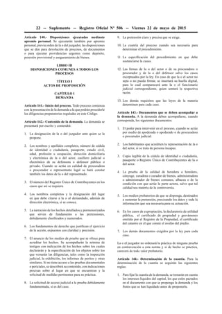 22 -- Suplemento -- Registro Oﬁcial Nº 506 -- Viernes 22 de mayo de 2015
Artículo 140.- Disposiciones ejecutadas mediante
apremio personal. Se ejecutarán también por apremio
personal, previa orden de la o del juzgador, las disposiciones
que se den para devolución de procesos, de documentos
o para ejecutar providencias urgentes como depósito,
posesión provisional y aseguramiento de bienes.
LIBRO III
DISPOSICIONES COMUNES A TODOS LOS
PROCESOS
TÍTULO I
ACTOS DE PROPOSICIÓN
CAPÍTULO I
DEMANDA
Artículo 141.- Inicio del proceso. Todo proceso comienza
con la presentación de la demanda a la que podrán precederle
las diligencias preparatorias reguladas en este Código.
Artículo 142.- Contenido de la demanda. La demanda se
presentará por escrito y contendrá:
1. La designación de la o del juzgador ante quien se la
propone.
2. Los nombres y apellidos completos, número de cédula
de identidad o ciudadanía, pasaporte, estado civil,
edad, profesión u ocupación, dirección domiciliaria
y electrónica de la o del actor, casillero judicial o
electrónico de su defensora o defensor público o
privado. Cuando se actúa en calidad de procuradora
o procurador o representante legal se hará constar
también los datos de la o del representado.
3. El número del Registro Único de Contribuyentes en los
casos que así se requiera.
4. Los nombres completos y la designación del lugar
en que debe citarse a la o al demandado, además de
dirección electrónica, si se conoce.
5. La narración de los hechos detallados y pormenorizados
que sirven de fundamento a las pretensiones,
debidamente clasiﬁcados y numerados.
6. Los fundamentos de derecho que justiﬁcan el ejercicio
de la acción, expuestos con claridad y precisión.
7. El anuncio de los medios de prueba que se ofrece para
acreditar los hechos. Se acompañarán la nómina de
testigos con indicación de los hechos sobre los cuales
declararán y la especiﬁcación de los objetos sobre los
que versarán las diligencias, tales como la inspección
judicial, la exhibición, los informes de peritos y otras
similares. Si no tiene acceso a las pruebas documentales
o periciales, se describirá su contenido, con indicaciones
precisas sobre el lugar en que se encuentran y la
solicitud de medidas pertinentes para su práctica.
8. La solicitud de acceso judicial a la prueba debidamente
fundamentada, si es del caso.
9. La pretensión clara y precisa que se exige.
10. La cuantía del proceso cuando sea necesaria para
determinar el procedimiento.
11. La especiﬁcación del procedimiento en que debe
sustanciarse la causa.
12. Las ﬁrmas de la o del actor o de su procuradora o
procurador y de la o del defensor salvo los casos
exceptuados por la ley. En caso de que la o el actor no
sepa o no pueda ﬁrmar, se insertará su huella digital,
para lo cual comparecerá ante la o el funcionario
judicial correspondiente, quien sentará la respectiva
razón.
13. Los demás requisitos que las leyes de la materia
determinen para cada caso.
Artículo 143.- Documentos que se deben acompañar a
la demanda. A la demanda deben acompañarse, cuando
corresponda, los siguientes documentos:
1. El poder para intervenir en el proceso, cuando se actúe
por medio de apoderada o apoderado o de procuradora
o procurador judicial.
2. Los habilitantes que acrediten la representación de la o
del actor, si se trata de persona incapaz.
3. Copia legible de la cédula de identidad o ciudadanía,
pasaporte o Registro Único de Contribuyentes de la o
del actor.
4. La prueba de la calidad de heredera o heredero,
cónyuge, curadora o curador de bienes, administradora
o administrador de bienes comunes, albacea o de la
condición con que actúe la parte actora, salvo que tal
calidad sea materia de la controversia.
5. Los medios probatorios de que se disponga, destinados
a sustentar la pretensión, precisando los datos y toda la
información que sea necesaria para su actuación.
6. En los casos de expropiación, la declaratoria de utilidad
pública, el certiﬁcado de propiedad y gravámenes
emitido por el Registro de la Propiedad, el certiﬁcado
del catastro en el que conste el avalúo del predio.
7. Los demás documentos exigidos por la ley para cada
caso.
La o el juzgador no ordenará la práctica de ninguna prueba
en contravención a esta norma y si de hecho se practica,
carecerá de todo valor probatorio.
Artículo 144.- Determinación de la cuantía. Para la
determinación de la cuantía se seguirán las siguientes
reglas:
1. Para ﬁjar la cuantía de la demanda, se tomarán en cuenta
los intereses líquidos del capital, los que estén pactados
en el documento con que se proponga la demanda y los
frutos que se han liquidado antes de proponerla.
 
