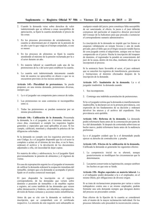 Suplemento -- Registro Oﬁcial Nº 506 -- Viernes 22 de mayo de 2015 -- 23
2. Cuando la demanda verse sobre derechos de valor
indeterminado que se reﬁeran a cosas susceptibles de
apreciación, se ﬁjará la cuantía atendiendo el precio de
las cosas.
3. En los procesos provenientes de arrendamiento, la
cuantía se determinará por el importe de la pensión de
un año o por lo que valga en el tiempo estipulado, si este
es menor.
4. En los procesos de alimentos se ﬁjará la cuantía
atendiendo al máximo de la pensión reclamada por la o
el actor durante un año.
5. En materia laboral se cuantiﬁcará cada una de las
pretensiones de la o del actor para establecer la cuantía.
6. La cuantía será indeterminada únicamente cuando
trate de asuntos no apreciables en dinero o que no se
encuentren previstos en los incisos anteriores.
Artículo 145.- Pluralidad de pretensiones. Se puede
proponer, en una misma demanda, pretensiones diversas,
siempre que:
1. La o el juzgador sea competente para conocer de todas.
2. Las pretensiones no sean contrarias ni incompatibles
entre sí.
3. Todas las pretensiones se puedan sustanciar por un
mismo procedimiento.
Artículo 146.- Caliﬁcación de la demanda. Presentada
la demanda, la o el juzgador, en el término máximo de
cinco días, examinará si cumple los requisitos legales
generales y especiales que sean aplicables al caso. Si los
cumple, caliﬁcará, tramitará y dispondrá la práctica de las
diligencias solicitadas.
Si la demanda no cumple con los requisitos previstos en
este Código, la o el juzgador dispondrá que la o el actor la
complete o aclare en el término de tres días, si no lo hace,
ordenará el archivo y la devolución de los documentos
adjuntados a ella, sin necesidad de dejar copias.
En materia de niñez y adolescencia, la o el juzgador ﬁjará
provisionalmente la pensión de alimentos y el régimen de
visitas.
En caso de expropiación urgente la o el juzgador al momento
de caliﬁcar la demanda ordenará la ocupación inmediata del
inmueble, siempre que a la demanda se acompañe el precio
ﬁjado en el avalúo comercial municipal.
El juez dispondrá la inscripción en el registro
correspondiente, de las demandas que versen sobre
dominio o posesión de inmuebles o de muebles sujetos
a registro, así como también de las demandas que versen
sobre demarcación y linderos, servidumbres, expropiación,
división de bienes comunes y acciones reales inmobiliarias.
Antes de que se cite con la demanda se realizará la
inscripción, que se comprobará con el certiﬁcado
respectivo. La omisión de este requisito será subsanable en
cualquier estado del juicio, pero constituye falta susceptible
de ser sancionada; al efecto, la jueza o el juez deberán
comunicar del particular al respectivo director provincial
del Consejo de la Judicatura para que proceda a sustanciar
el correspondiente sumario administrativo.
La inscripción de la demanda no impide que los bienes se
enajenen válidamente en remate forzoso y aún de modo
privado, pero el fallo que en el litigio recayere tendrá fuerza
de cosa juzgada contra el adquiriente, aunque este no haya
comparecido en el juicio. Hecha la inscripción del traspaso
de dominio, el registrador la pondrá en conocimiento del
juez de la causa, dentro de tres días, mediante oﬁcio que se
incorporará al proceso.
Si la sentencia fuere favorable al actor, el juez ordenará
que se cancelen los registros de transferencia, gravámenes
y limitaciones al dominio efectuados después de la
inscripción de la demanda.
Artículo 147.- Inadmisión de la demanda. La o el
juzgador inadmitirá la demanda cuando:
1. Sea incompetente.
2. Contenga una indebida acumulación de pretensiones.
Si la o el juzgador estima que la demanda es maniﬁestamente
inadmisible, la declarará así en la primera providencia, con
expresión de los fundamentos de su decisión y ordenará
devolver los anexos y el archivo del expediente. Esta
providencia será apelable.
Artículo 148.- Reforma de la demanda. La demanda
podrá reformarse hasta antes de la contestación por parte de
la o del demandado. Si después de contestada sobreviene un
hecho nuevo, podrá reformarse hasta antes de la audiencia
preliminar.
La o el juzgador cuidará que la o el demandado pueda
ejercer su derecho de contradicción y prueba.
Artículo 149.- Efectos de la caliﬁcación de la demanda.
Caliﬁcada la demanda se generarán los siguientes efectos:
1. La competencia inicial no se alterará, aunque
posteriormente se modiﬁquen las circunstancias que la
determinaron.
2. Las partes conservarán su legitimación, aunque cambien
los hechos en que esta se funde.
Artículo 150.- Reglas especiales en materia laboral. La
o el trabajador podrá demandar a la o el empleador, en el
mismo libelo, por obligaciones de diverso origen.
Si se trata de reclamaciones propuestas por varias o varios
trabajadores contra una o un mismo empleador, podrán
formular una sola demanda siempre que designen dentro
del proceso un procurador común.
Para efectos de la ﬁjación de la cuantía se considerará
solo el monto de la mayor reclamación individual. En los
procesos laborales solo procederá la reconvención conexa.
 