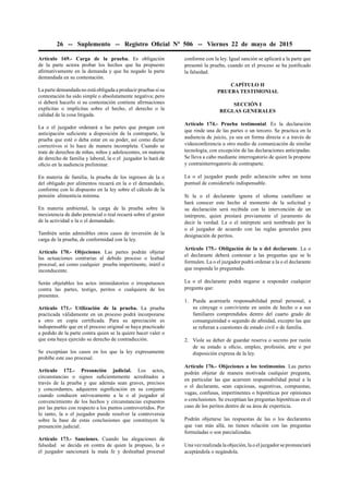 26 -- Suplemento -- Registro Oﬁcial Nº 506 -- Viernes 22 de mayo de 2015
Artículo 169.- Carga de la prueba. Es obligación
de la parte actora probar los hechos que ha propuesto
aﬁrmativamente en la demanda y que ha negado la parte
demandada en su contestación.
La parte demandada no está obligada a producir pruebas si su
contestación ha sido simple o absolutamente negativa; pero
sí deberá hacerlo si su contestación contiene aﬁrmaciones
explícitas o implícitas sobre el hecho, el derecho o la
calidad de la cosa litigada.
La o el juzgador ordenará a las partes que pongan con
anticipación suﬁciente a disposición de la contraparte, la
prueba que esté o deba estar en su poder, así como dictar
correctivos si lo hace de manera incompleta. Cuando se
trate de derechos de niñas, niños y adolescentes, en materia
de derecho de familia y laboral, la o el juzgador lo hará de
oﬁcio en la audiencia preliminar.
En materia de familia, la prueba de los ingresos de la o
del obligado por alimentos recaerá en la o el demandado,
conforme con lo dispuesto en la ley sobre el cálculo de la
pensión alimenticia mínima.
En materia ambiental, la carga de la prueba sobre la
inexistencia de daño potencial o real recaerá sobre el gestor
de la actividad o la o el demandado.
También serán admisibles otros casos de inversión de la
carga de la prueba, de conformidad con la ley.
Artículo 170.- Objeciones. Las partes podrán objetar
las actuaciones contrarias al debido proceso o lealtad
procesal, así como cualquier prueba impertinente, inútil o
inconducente.
Serán objetables los actos intimidatorios o irrespetuosos
contra las partes, testigo, peritos o cualquiera de los
presentes.
Artículo 171.- Utilización de la prueba. La prueba
practicada válidamente en un proceso podrá incorporarse
a otro en copia certiﬁcada. Para su apreciación es
indispensable que en el proceso original se haya practicado
a pedido de la parte contra quien se la quiere hacer valer o
que esta haya ejercido su derecho de contradicción.
Se exceptúan los casos en los que la ley expresamente
prohíbe este uso procesal.
Artículo 172.- Presunción judicial. Los actos,
circunstancias o signos suﬁcientemente acreditados a
través de la prueba y que además sean graves, precisos
y concordantes, adquieren signiﬁcación en su conjunto
cuando conducen unívocamente a la o al juzgador al
convencimiento de los hechos y circunstancias expuestos
por las partes con respecto a los puntos controvertidos. Por
lo tanto, la o el juzgador puede resolver la controversia
sobre la base de estas conclusiones que constituyen la
presunción judicial.
Artículo 173.- Sanciones. Cuando las alegaciones de
falsedad se decida en contra de quien la propuso, la o
el juzgador sancionará la mala fe y deslealtad procesal
conforme con la ley. Igual sanción se aplicará a la parte que
presentó la prueba, cuando en el proceso se ha justiﬁcado
la falsedad.
CAPÍTULO II
PRUEBA TESTIMONIAL
SECCIÓN I
REGLAS GENERALES
Artículo 174.- Prueba testimonial. Es la declaración
que rinde una de las partes o un tercero. Se practica en la
audiencia de juicio, ya sea en forma directa o a través de
videoconferencia u otro medio de comunicación de similar
tecnología, con excepción de las declaraciones anticipadas.
Se lleva a cabo mediante interrogatorio de quien la propone
y contrainterrogatorio de contraparte.
La o el juzgador puede pedir aclaración sobre un tema
puntual de considerarlo indispensable.
Si la o el declarante ignora el idioma castellano se
hará conocer este hecho al momento de la solicitud y
su declaración será recibida con la intervención de un
intérprete, quien prestará previamente el juramento de
decir la verdad. La o el intérprete será nombrado por la
o el juzgador de acuerdo con las reglas generales para
designación de peritos.
Artículo 175.- Obligación de la o del declarante. La o
el declarante deberá contestar a las preguntas que se le
formulen. La o el juzgador podrá ordenar a la o el declarante
que responda lo preguntado.
La o el declarante podrá negarse a responder cualquier
pregunta que:
1. Pueda acarrearle responsabilidad penal personal, a
su cónyuge o conviviente en unión de hecho o a sus
familiares comprendidos dentro del cuarto grado de
consanguinidad o segundo de aﬁnidad, excepto las que
se reﬁeran a cuestiones de estado civil o de familia.
2. Viole su deber de guardar reserva o secreto por razón
de su estado u oﬁcio, empleo, profesión, arte o por
disposición expresa de la ley.
Artículo 176.- Objeciones a los testimonios. Las partes
podrán objetar de manera motivada cualquier pregunta,
en particular las que acarreen responsabilidad penal a la
o el declarante, sean capciosas, sugestivas, compuestas,
vagas, confusas, impertinentes o hipotéticas por opiniones
o conclusiones. Se exceptúan las preguntas hipotéticas en el
caso de los peritos dentro de su área de experticia.
Podrán objetarse las respuestas de las o los declarantes
que van más allá, no tienen relación con las preguntas
formuladas o son parcializadas.
Una vez realizada la objeción, la o el juzgador se pronunciará
aceptándola o negándola.
 