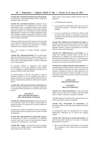 28 -- Suplemento -- Registro Oﬁcial Nº 506 -- Viernes 22 de mayo de 2015
Artículo 183.- Terminación del proceso por declaración.
La declaración legítimamente hecha sobre la verdad de la
demanda termina el proceso.
Artículo 184.- Juramento decisorio. Cualquiera de las
partes puede deferir a la declaración de la otra y pedir
expresamente que la o el juzgador decida la causa sobre la
base de ella, cuando la declaración recaiga sobre un hecho
personal y referido a la o al declarante. La parte requerida
podrá declarar o solicitar que lo haga la contraparte, quien
estará obligada a rendirla, siempre que el hecho sea común
a las dos partes. El juramento decisorio termina el proceso
sobre un derecho disponible.
Cuando se ordene este juramento decisorio en la ejecución,
se lo receptará en audiencia, dentro de la cual, la contraparte
podrá ejercer su derecho de contradicción y defensa
conforme con las normas del debido proceso.
Las y los incapaces no podrán presentar juramento
decisorio.
Artículo 185.- Juramento deferido. En las controversias
sobre devolución del préstamo, cuando se alegue usura a
falta de otras pruebas para justiﬁcar la tasa de interés y el
monto efectivo del capital prestado se estará al juramento
de la o del prestatario.
El juramento deferido se practicará como prueba
exclusivamente en los casos señalados en este artículo.
La o el juzgador no podrá fundamentar la sentencia en el
juramento deferido como única prueba.
En materia laboral, a falta de otra prueba se estará al
juramento deferido de la o del trabajador para probar el
tiempo de servicio y la remuneración percibida. En el caso
de las o los adolescentes, además la existencia de la relación
laboral.
Artículo 186.- Valoración de la prueba testimonial. Para
valorar la prueba testimonial, la o el juzgador considerará
el contexto de toda la declaración y su relación con las otras
pruebas.
SECCIÓN II
DECLARACIÓN DE PARTE Y
DECLARACIÓN DE TESTIGOS
Artículo 187.- Declaración de parte. Declaración de parte
es el testimonio acerca de los hechos controvertidos, el
derecho discutido o la existencia de un derecho rendido por
una de las partes.
La declaración de parte es indivisible en todo su contenido,
excepto cuando exista otra prueba contra la parte favorable
del declarante.
Artículo 188.- Oportunidad de la declaración de parte.
La declaración de parte se practicará en la audiencia
de juicio, salvo que se trate de una declaración urgente
conforme con lo dispuesto en este Código.
Artículo 189.- Testigo. Es toda persona que ha percibido
a través de sus sentidos directa y personalmente hechos
relacionados con la controversia.
Puede declarar como testigo cualquier persona, salvo las
siguientes:
1. Las absolutamente incapaces.
2. Las que padecen enfermedad mental, que les prive la
capacidad de percibir o comunicar objetivamente la
realidad.
3. Las que al momento de ocurridos los hechos sobre
los cuales deben declarar se encontraban en estado de
embriaguezobajoelefectodesustanciasestupefacientes
o psicotrópicas.
Artículo 190.- Petición de la declaración del testigo. Al
momento de anunciar la prueba y cuando la solicite, la parte
deberá indicar el nombre y domicilio de las y los testigos
llamados a declarar y expresar sucintamente el o los hechos
sobre los cuales serán interrogados.
Artículo 191.- Notiﬁcación de la o del testigo. La o el
testigo será notiﬁcado, mediante boleta, con tres días de
anticipación a la diligencia. En dicha notiﬁcación se le
advertirá la obligación de comparecer y se le prevendrá que,
de no hacerlo y no justiﬁcar su ausencia, será conminado a
comparecer con el apoyo de la Policía Nacional.
Artículo 192.- Comparecencia de testigos ausentes. La o
el juzgador puede ordenar, cuando lo crea conveniente, que
las o los testigos que residan en otro lugar se presenten a la
audiencia o declaren por medio de videoconferencia u otro
medio de comunicación de similar tecnología. Los costos
del traslado y permanencia correrán a cargo de la parte que
solicitó el traslado.
CAPÍTULO III
PRUEBA DOCUMENTAL
SECCIÓN I
REGLAS GENERALES
Artículo 193.- Prueba documental. Es todo documento
público o privado que recoja, contenga o represente algún
hecho o declare, constituya o incorpore un derecho.
Se podrán desglosar los documentos sin perjuicio de que se
vuelvan a presentar cuando sea requerido.
Artículo 194.- Presentación de documentos. Los
documentos públicos o privados se presentarán en originales
o en copias.
Se considerarán copias las reproducciones del original,
debidamente certiﬁcadas que se realicen por cualquier
sistema.
Artículo 195.- Eﬁcacia de la prueba documental. Para
que los documentos auténticos y sus copias o compulsas,
hagan prueba es necesario:
1. Que no estén defectuosos ni diminutos, con excepción
de lo dispuesto en este Código sobre los documentos
defectuosos.
 