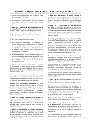 Suplemento -- Registro Oﬁcial Nº 506 -- Viernes 22 de mayo de 2015 -- 29
2. Que no estén alterados en una parte esencial, de modo
que pueda argüirse falsedad.
3. Que en los autos no haya instancia ni recurso pendiente
sobre el punto que, con tales documentos, se intente
probar.
Artículo 196.- Producción de la prueba documental en
audiencia. Para la producción de la prueba documental en
audiencia de juicio se procederá de la siguiente manera:
1. Los documentos se leerán y exhibirán públicamente en
su parte pertinente.
2. Los objetos se exhibirán públicamente.
3. Las fotografías, grabaciones, los elementos de
pruebas audiovisuales, computacionales o cualquier
otro de carácter electrónico apto para producir fe,
se reproducirán también en su parte pertinente en
la audiencia y por cualquier medio idóneo para su
percepción por los asistentes.
4. La prueba documental actuada quedará en poder de la o
del juzgador para tenerla a la vista al momento de tomar
su decisión sobre el fondo del asunto, dejando a salvo la
facultad de las partes de volver actuarla o usarla durante
la audiencia de juicio.
Cuando la sentencia haya quedado ﬁrme, se ordenará
su devolución a las partes, dejando a salvo su derecho a
solicitar que los documentos agregados al proceso le sean
desglosados dejando en el expediente copias certiﬁcadas,
sean estas digitales o no.
Una vez que la sentencia haya sido ejecutada, se comunicará
a las partes de su obligación de retirar los documentos
agregados al proceso, advirtiendo que en caso de no hacerlo
en el término de treinta días, estos serán destruidos.
Artículo 197.- Documentos defectuosos. Se podrá
presentar como prueba, documentos que se encuentren
parcialmente destruidos, siempre y cuando contengan, de
manera clara, una representación o declaración del hecho o
del derecho alegado por quien los presente. La contraparte
podrá impugnar y contradecir la idoneidad probatoria del
documento defectuoso.
Artículo 198.- Falsedad y nulidad de documentos. La
parte que alegue la falsedad material o ideológica o la
nulidad de un documento público o privado, presentado
por la contraparte, deberá hacerlo en las oportunidades
señaladas en este Código. El incidente deberá resolverse en
la audiencia de juicio.
Artículo 199.- Indivisibilidad de la prueba documental.
La prueba que resulte de los documentos públicos y
privados es indivisible, en consecuencia no se podrá
aceptar en una parte y rechazar en otra y comprende aun lo
meramente enunciativo, siempre que tenga relación directa
con lo dispositivo del acto o contrato.
Artículo 200.- Documentos en idioma distinto al
castellano. Para que los documentos extendidos en idioma
distinto del castellano puedan apreciarse como prueba, se
requerirá que hayan sido traducidos por un intérprete y
cuenten con la validación conforme lo dispuesto en la ley.
Artículo 201.- Autenticación de los documentos
otorgados en territorio extranjero. Se autenticarán
los documentos otorgados en territorio extranjero, con la
certiﬁcación del agente diplomático o consular del Ecuador
residente en el Estado en el que se otorgó el documento o
de acuerdo con lo previsto en la Convención de La Haya
sobre la Apostilla.
Si no hay agente diplomático ni consular del Ecuador,
certiﬁcará un agente diplomático o consular de cualquier
Estado y autenticará la certiﬁcación el Ministro de
Relaciones Exteriores de aquel en que se haya otorgado.
En tal caso, la autenticación del Ministro de Relaciones
Exteriores se reducirá también a informar que el agente
diplomático o consular tiene realmente ese carácter y que
la ﬁrma y rúbrica que ha usado en el documento son las
mismas que usa en sus comunicaciones oﬁciales.
Si en el lugar donde se otorgue el documento no hay
ninguno de los funcionarios de que habla el segundo inciso,
certiﬁcará o autenticará una de las autoridades judiciales
del territorio, con expresión de esta circunstancia.
La autenticación de los documentos otorgados en país
extranjero, podrá también arreglarse de acuerdo con los
instrumentos internacionales suscritos por el Ecuador, las
leyes o prácticas del Estado en que se otorgue.
Las diligencias judiciales ejecutadas fuera de la República,
conforme con las leyes o prácticas del país respectivo, serán
válidas en el Ecuador.
Artículo 202.- Documentos digitales. Los documentos
producidos electrónicamente con sus respectivos anexos,
serán considerados originales para todos los efectos legales.
Las reproducciones digitalizadas o escaneadas de
documentos públicos o privados que se agreguen al
expediente electrónico tienen la misma fuerza probatoria
del original. Los documentos originales escaneados, serán
conservados por la o el titular y presentados en la audiencia
de juicio o cuando la o el juzgador lo solicite.
Podrá admitirse como medio de prueba todo contenido
digital conforme con las normas de este Código.
Artículo 203.- Impugnación de la ﬁrma o de la autoría
de un documento. Los documentos que se presenten con
la demanda, con la contestación, con la reconvención o su
contestación, podrán ser impugnados por la parte contraria
al contestarlas, para lo cual, se acompañará prueba de la
impugnación.
Si los documentos se presentan como medios probatorios
supervenientes, la impugnación deberá plantearse en
audiencia.
 