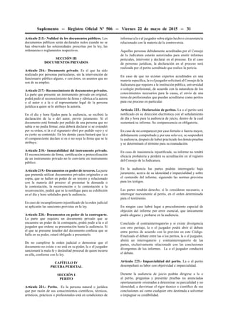Suplemento -- Registro Oﬁcial Nº 506 -- Viernes 22 de mayo de 2015 -- 31
Artículo 215.- Nulidad de los documentos públicos. Los
documentos públicos serán declarados nulos cuando no se
han observado las solemnidades prescritas por la ley, las
ordenanzas o reglamentos respectivos.
SECCIÓN III
DOCUMENTOS PRIVADOS
Artículo 216.- Documento privado. Es el que ha sido
realizado por personas particulares, sin la intervención de
funcionario público alguno, o con éstos, en asuntos que no
son de su empleo.
Artículo 217.- Reconocimiento de documentos privados.
La parte que presente un instrumento privado en original,
podrá pedir el reconocimiento de ﬁrma y rúbrica a la autora
o al autor o a la o al representante legal de la persona
jurídica a quien se le atribuye la autoría.
En el día y hora ﬁjados para la audiencia, se recibirá la
declaración de la o del autor, previo juramento. Si el
documento está ﬁrmado por pedido de una persona que no
sabía o no podía ﬁrmar, esta deberá declarar si se extendió
por su orden, si la o el signatario obró por pedido suyo y si
es cierto su contenido. En los demás casos bastará que la o
el compareciente declare si es o no suya la ﬁrma que se le
atribuye.
Artículo 218.- Inmutabilidad del instrumento privado.
El reconocimiento de ﬁrma, certiﬁcación o protocolización
de un instrumento privado no lo convierte en instrumento
público.
Artículo 219.- Documentos en poder de terceros. La parte
que pretenda utilizar documentos privados originales o en
copia, que se hallen en poder de un tercero y relacionado
con la materia del proceso al presentar la demanda o
la contestación, la reconvención o la contestación a la
reconvención, pedirá que se le notiﬁque para su exhibición
en el día y hora señalados para la audiencia.
En caso de incumplimiento injustiﬁcado de la orden judicial
se aplicarán las sanciones previstas en la ley.
Artículo 220.- Documentos en poder de la contraparte.
La parte que requiera un documento privado que se
encuentre en poder de la contraparte, podrá pedir a la o al
juzgador que ordene su presentación hasta la audiencia. Si
el que se presume tenedor del documento conﬁesa que se
halla en su poder, estará obligado a presentarlo.
De no cumplirse la orden judicial o demostrar que el
documento no existe o no está en su poder, la o el juzgador
sancionará la mala fe y deslealtad procesal de quien incurra
en ella, conforme con la ley.
CAPÍTULO IV
PRUEBA PERICIAL
SECCIÓN I
PERITO
Artículo 221.- Perito. Es la persona natural o jurídica
que por razón de sus conocimientos cientíﬁcos, técnicos,
artísticos, prácticos o profesionales está en condiciones de
informar a la o al juzgador sobre algún hecho o circunstancia
relacionado con la materia de la controversia.
Aquellas personas debidamente acreditadas por el Consejo
de la Judicatura estarán autorizadas para emitir informes
periciales, intervenir y declarar en el proceso. En el caso
de personas jurídicas, la declaración en el proceso será
realizada por el perito acreditado que realice la pericia.
En caso de que no existan expertos acreditados en una
materia especíﬁca, la o el juzgador solicitará al Consejo de la
Judicatura que requiera a la institución pública, universidad
o colegio profesional, de acuerdo con la naturaleza de los
conocimientos necesarios para la causa, el envío de una
terna de profesionales que puedan acreditarse como peritos
para ese proceso en particular.
Artículo 222.- Declaración de peritos. La o el perito será
notiﬁcado en su dirección electrónica con el señalamiento
de día y hora para la audiencia de juicio, dentro de la cual
sustentará su informe. Su comparecencia es obligatoria.
En caso de no comparecer por caso fortuito o fuerza mayor,
debidamente comprobado y por una sola vez, se suspenderá
la audiencia, después de haber practicado las demás pruebas
y se determinará el término para su reanudación.
En caso de inasistencia injustiﬁcada, su informe no tendrá
eﬁcacia probatoria y perderá su acreditación en el registro
del Consejo de la Judicatura.
En la audiencia las partes podrán interrogarlo bajo
juramento, acerca de su idoneidad e imparcialidad y sobre
el contenido del informe, siguiendo las normas previstas
para los testigos.
Las partes tendrán derecho, si lo consideran necesario, a
interrogar nuevamente al perito, en el orden determinado
para el testimonio.
En ningún caso habrá lugar a procedimiento especial de
objeción del informe por error esencial, que únicamente
podrá alegarse y probarse en la audiencia.
Concluido el contrainterrogatorio y si existe divergencia
con otro peritaje, la o el juzgador podrá abrir el debate
entre peritos de acuerdo con lo previsto en este Código.
Finalizado el debate entre las o los peritos, la o el juzgador,
abrirá un interrogatorio y contrainterrogatorio de las
partes, exclusivamente relacionado con las conclusiones
divergentes de los informes. La o el juzgador conducirá
el debate.
Artículo 223.- Imparcialidad del perito. La o el perito
desempeñará su labor con objetividad e imparcialidad.
Durante la audiencia de juicio podrán dirigirse a la o
al perito, preguntas y presentar pruebas no anunciadas
oportunamente orientadas a determinar su parcialidad y no
idoneidad, a desvirtuar el rigor técnico o cientíﬁco de sus
conclusiones así como cualquier otra destinada a solventar
o impugnar su credibilidad.
 
