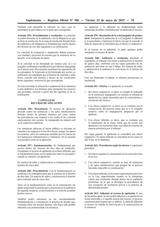 Suplemento -- Registro Oﬁcial Nº 506 -- Viernes 22 de mayo de 2015 -- 35
También será admisible la reforma, en cuyo caso se
enmendará la providencia en la parte que corresponda.
Artículo 255.- Procedimiento y resolución.- La petición
se podrá formular en la audiencia o en la diligencia en que
se dicte la resolución. Si se trata de resolución dictada fuera
de audiencia o de diligencia se formulará por escrito dentro
del término de tres días siguientes a su notiﬁcación.
La solicitud de aclaración o ampliación deberá expresar
con claridad y precisión las razones que la sustenten, de no
hacerlo, se la rechazará de plano.
Si la solicitud se ha formulado de manera oral, la o el
juzgador conﬁrmará o modiﬁcará la providencia impugnada
en el mismo acto. Previamente escuchará los argumentos de
la contraparte. Si la petición se ha formulado por escrito, se
notiﬁcará a la contraparte por el término de cuarenta y ocho
horas, vencido este término y dentro de las veinticuatro
horas siguientes, resolverá lo que corresponda.
Si se ha solicitado la aclaración o ampliación de la sentencia
o auto deﬁnitivo, los términos para interponer los recursos
que procedan, correrán a partir del día siguiente al de su
notiﬁcación.
CAPÍTULO III
RECURSO DE APELACIÓN
Artículo 256.- Procedencia. El recurso de apelación
procede contra las sentencias y los autos interlocutorios
dictados dentro de primera instancia así como contra
las providencias con respecto a las cuales la ley conceda
expresamente este recurso. Se interpondrá de manera oral
en la respectiva audiencia.
Las sentencias adversas al sector público se elevarán en
consulta a la respectiva Corte Provincial, aunque las partes
no recurran, salvo las sentencias emitidas por los Jueces de
lo Contencioso Administrativo y Tributario. En la consulta
se procederá como en la apelación.
Artículo 257.- Fundamentación. Se fundamentará por
escrito dentro del término de diez días de notiﬁcado.
Exceptúase el recurso de apelación con efecto diferido, que
se fundamentará junto con la apelación sobre lo principal o
cuando se conteste a la apelación.
En materia de niñez y adolescencia se fundamentará en el
término de cinco días.
Artículo 258.- Procedimiento. Con la fundamentación se
notiﬁcará a la contraparte para que la conteste en el término
de diez días. En materia de niñez y adolescencia el término
para contestar será de cinco días.
Tanto en la fundamentación como en la contestación, las
partes anunciarán la prueba que se practicará en la audiencia
de segunda instancia, exclusivamente si se trata de acreditar
hechos nuevos.
También podrá solicitarse en las correspondientes
fundamentación o contestación la práctica de prueba que,
versando sobre los mismos hechos, sólo haya sido posible
obtenerla con posterioridad a la sentencia.
La apelación y la adhesión no fundamentada serán
rechazadas de plano, teniéndose por no deducido el recurso.
Artículo 259.- Resolución de la o del juzgador de primer
nivel. Interpuesta la apelación, la o el juzgador la admitirá
si es procedente y expresará el efecto con que la concede. A
falta de expresión se entenderá que el efecto es suspensivo.
Si el recurso no es admitido, la parte apelante podrá
interponer el recurso de hecho.
Artículo 260.- Audiencia y resolución. Recibido el
expediente, el tribunal convocará a audiencia en el término
de quince días, conforme con las reglas generales de las
audiencias previstas en este Código. En materia de niñez
y adolescencia la audiencia se convocará en el término de
diez días.
Una vez ﬁnalizado el debate, el tribunal pronunciará su
resolución.
Artículo 261.- Efectos. La apelación se concede:
1. Sin efecto suspensivo, es decir se cumple lo ordenado
en la resolución impugnada y se remiten al tribunal de
apelación las copias necesarias para el conocimiento y
resolución del recurso.
2. Con efecto suspensivo, es decir no se continúa con la
sustanciación del proceso hasta que la o el juzgador
resuelva sobre la impugnación propuesta por el
apelante.
3. Con efecto diferido, es decir, que se continúa con
la tramitación de la causa, hasta que de existir una
apelación a la resolución ﬁnal, este deba ser resuelto de
manera prioritaria por el tribunal.
Por regla general, la apelación se concederá con efecto
suspensivo. El efecto diferido se concederá en los casos en
que la ley así lo disponga.
Artículo 262.- Procedencia según los efectos. La apelación
procederá:
1. Sin efecto suspensivo, únicamente en los casos previstos
en la Ley.
2. Con efecto suspensivo, cuando se trate de sentencias
y de autos interlocutorios que pongan ﬁn al proceso
haciendo imposible su continuación.
3. Con efecto diferido, en los casos expresamente previstos
en la Ley, especialmente cuando se la interponga
contra una resolución dictada dentro de la audiencia
preliminar, en la que se deniegue la procedencia de
una excepción de resolución previa o la práctica de
determinada prueba.
Artículo 263.- Adhesión al recurso de apelación. Si una
de las partes apela, la otra podrá adherirse a la apelación en
forma motivada y si aquella desiste del recurso, el proceso
continuará para la parte que se adhirió. La falta de adhesión
al recurso no impide la intervención y la sustanciación de
la instancia.
 