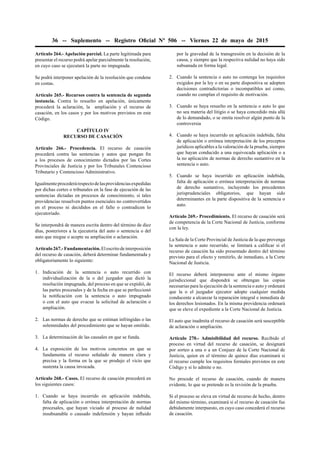 36 -- Suplemento -- Registro Oﬁcial Nº 506 -- Viernes 22 de mayo de 2015
Artículo 264.- Apelación parcial. La parte legitimada para
presentar el recurso podrá apelar parcialmente la resolución,
en cuyo caso se ejecutará la parte no impugnada.
Se podrá interponer apelación de la resolución que condene
en costas.
Artículo 265.- Recursos contra la sentencia de segunda
instancia. Contra lo resuelto en apelación, únicamente
procederá la aclaración, la ampliación y el recurso de
casación, en los casos y por los motivos previstos en este
Código.
CAPÍTULO IV
RECURSO DE CASACIÓN
Artículo 266.- Procedencia. El recurso de casación
procederá contra las sentencias y autos que pongan ﬁn
a los procesos de conocimiento dictados por las Cortes
Provinciales de Justicia y por los Tribunales Contencioso
Tributario y Contencioso Administrativo.
Igualmenteprocederárespectodelasprovidenciasexpedidas
por dichas cortes o tribunales en la fase de ejecución de las
sentencias dictadas en procesos de conocimiento, si tales
providencias resuelven puntos esenciales no controvertidos
en el proceso ni decididos en el fallo o contradicen lo
ejecutoriado.
Se interpondrá de manera escrita dentro del término de diez
días, posteriores a la ejecutoria del auto o sentencia o del
auto que niegue o acepte su ampliación o aclaración.
Artículo267.-Fundamentación.Elescritodeinterposición
del recurso de casación, deberá determinar fundamentada y
obligatoriamente lo siguiente:
1. Indicación de la sentencia o auto recurrido con
individualización de la o del juzgador que dictó la
resolución impugnada, del proceso en que se expidió, de
las partes procesales y de la fecha en que se perfeccionó
la notiﬁcación con la sentencia o auto impugnado
o con el auto que evacue la solicitud de aclaración o
ampliación.
2. Las normas de derecho que se estiman infringidas o las
solemnidades del procedimiento que se hayan omitido.
3. La determinación de las causales en que se funda.
4. La exposición de los motivos concretos en que se
fundamenta el recurso señalado de manera clara y
precisa y la forma en la que se produjo el vicio que
sustenta la causa invocada.
Artículo 268.- Casos. El recurso de casación procederá en
los siguientes casos:
1. Cuando se haya incurrido en aplicación indebida,
falta de aplicación o errónea interpretación de normas
procesales, que hayan viciado al proceso de nulidad
insubsanable o causado indefensión y hayan inﬂuido
por la gravedad de la transgresión en la decisión de la
causa, y siempre que la respectiva nulidad no haya sido
subsanada en forma legal.
2. Cuando la sentencia o auto no contenga los requisitos
exigidos por la ley o en su parte dispositiva se adopten
decisiones contradictorias o incompatibles así como,
cuando no cumplan el requisito de motivación.
3. Cuando se haya resuelto en la sentencia o auto lo que
no sea materia del litigio o se haya concedido más allá
de lo demandado, o se omita resolver algún punto de la
controversia
4. Cuando se haya incurrido en aplicación indebida, falta
de aplicación o errónea interpretación de los preceptos
jurídicos aplicables a la valoración de la prueba, siempre
que hayan conducido a una equivocada aplicación o a
la no aplicación de normas de derecho sustantivo en la
sentencia o auto.
5. Cuando se haya incurrido en aplicación indebida,
falta de aplicación o errónea interpretación de normas
de derecho sustantivo, incluyendo los precedentes
jurisprudenciales obligatorios, que hayan sido
determinantes en la parte dispositiva de la sentencia o
auto.
Artículo 269.- Procedimiento. El recurso de casación será
de competencia de la Corte Nacional de Justicia, conforme
con la ley.
La Sala de la Corte Provincial de Justicia de la que provenga
la sentencia o auto recurrido, se limitará a caliﬁcar si el
recurso de casación ha sido presentado dentro del término
previsto para el efecto y remitirlo, de inmediato, a la Corte
Nacional de Justicia.
El recurso deberá interponerse ante el mismo órgano
jurisdiccional que dispondrá se obtengan las copias
necesarias para la ejecución de la sentencia o auto y ordenará
que la o el juzgador ejecutor adopte cualquier medida
conducente a alcanzar la reparación integral e inmediata de
los derechos lesionados. En la misma providencia ordenará
que se eleve el expediente a la Corte Nacional de Justicia.
El auto que inadmita el recurso de casación será susceptible
de aclaración o ampliación.
Artículo 270.- Admisibilidad del recurso. Recibido el
proceso en virtud del recurso de casación, se designará
por sorteo a una o a un Conjuez de la Corte Nacional de
Justicia, quien en el término de quince días examinará si
el recurso cumple los requisitos formales previstos en este
Código y si lo admite o no.
No procede el recurso de casación, cuando de manera
evidente, lo que se pretende es la revisión de la prueba.
Si el proceso se eleva en virtud de recurso de hecho, dentro
del mismo término, examinará si el recurso de casación fue
debidamente interpuesto, en cuyo caso concederá el recurso
de casación.
 