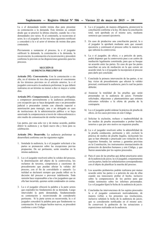 Suplemento -- Registro Oﬁcial Nº 506 -- Viernes 22 de mayo de 2015 -- 39
La o el demandado tendrá treinta días para presentar
su contestación a la demanda. Este término se contará
desde que se practicó la última citación, cuando las o los
demandados son varios. Si al contestarla, se reconviene al
actor, la o el juzgador en los tres días siguientes notiﬁcará
y concederá a la o al actor el término de treinta días para
contestarla.
Previamente a sustanciar el proceso, la o el juzgador
caliﬁcará la demanda, la contestación a la demanda, la
reconvención, la contestación a la reconvención y procederá
conforme lo previsto en las disposiciones generales para los
procesos.
SECCIÓN II
AUDIENCIA PRELIMINAR
Artículo 292.- Convocatoria. Con la contestación o sin
ella, en el término de tres días posteriores al vencimiento
de los términos previstos en el artículo anterior, la o el
juzgador convocará a la audiencia preliminar, la que deberá
realizarse en un término no menor a diez ni mayor a veinte
días.
Artículo 293.- Comparecencia. Las partes están obligadas
a comparecer personalmente a la audiencia preliminar,
con excepción que se haya designado una o un procurador
judicial o procurador común con cláusula especial o
autorización para transigir, una o un delegado en caso
de instituciones de la administración pública o se haya
autorizado la comparecencia a través de videoconferencia u
otro medio de comunicación de similar tecnología.
Las partes, por una sola vez y de mutuo acuerdo, podrán
diferir la audiencia y se ﬁjará nuevo día y hora para su
celebración.
Artículo 294.- Desarrollo. La audiencia preliminar se
desarrollará conforme con las siguientes reglas:
1. Instalada la audiencia, la o el juzgador solicitará a las
partes se pronuncien sobre las excepciones previas
propuestas. De ser pertinente, serán resueltas en la
misma audiencia.
2. La o el juzgador resolverá sobre la validez del proceso,
la determinación del objeto de la controversia, los
reclamos de terceros, competencia y cuestiones de
procedimiento que puedan afectar la validez del
proceso, con el ﬁn de convalidarlo o sanearlo. La
nulidad se declarará siempre que pueda inﬂuir en la
decisión del proceso o provocar indefensión. Toda
omisión hace responsables a las o los juzgadores que en
ella han incurrido, quienes serán condenados en costas.
3. La o el juzgador ofrecerá la palabra a la parte actora
que expondrá los fundamentos de su demanda. Luego
intervendrá la parte demandada, fundamentando
su contestación y reconviniendo de considerarlo
pertinente. Si la parte actora es reconvenida, la o el
juzgador concederá la palabra para que fundamente su
contestación. Si se alegan hechos nuevos, se procederá
conforme a este Código
4. La o el juzgador, de manera obligatoria, promoverá la
conciliación conforme a la ley. De darse la conciliación
total, será aprobada en el mismo acto, mediante
sentencia que causará ejecutoria.
5. En caso de producirse una conciliación parcial, la o
el juzgador la aprobará mediante auto que causará
ejecutoria y continuará el proceso sobre la materia en
que subsista la controversia.
6. La o el juzgador, de oﬁcio, o a petición de parte,
podrá disponer que la controversia pase a un centro de
mediación legalmente constituido, para que se busque
un acuerdo entre las partes. En caso de que las partes
suscriban un acta de mediación en la que conste un
acuerdo total, la o el juzgador la incorporará al proceso
para darlo por concluido.
7. Concluida la primera intervención de las partes, si no
hay vicios de procedimiento que afecten la validez
procesal, continuará la audiencia, para lo cual las partes
deberán:
a) Anunciar la totalidad de las pruebas que serán
presentadas en la audiencia de juicio. Formular
solicitudes, objeciones y planteamientos que estimen
relevantes referidos a la oferta de prueba de la
contraparte.
b) La o el juzgador podrá ordenar la práctica de prueba de
oﬁcio, en los casos previstos en este Código.
c) Solicitar la exclusión, rechazo o inadmisibilidad de
los medios de prueba encaminados a probar hechos
notorios o que por otro motivo no requieren prueba.
d) La o el juzgador resolverá sobre la admisibilidad de
la prueba conducente, pertinente y útil, excluirá la
práctica de medios de prueba ilegales, incluyendo los
que se han obtenido o practicado con violación de los
requisitos formales, las normas y garantías previstas
en la Constitución, los instrumentos internacionales de
protección de derechos humanos y este Código, y que
fueron anunciadas por los sujetos procesales.
e) Para el caso de las pruebas que deban practicarse antes
de la audiencia de juicio, la o el juzgador, conjuntamente
con las partes, harán los señalamientos correspondientes
con el objeto de planiﬁcar la marcha del proceso.
f) Los acuerdos probatorios podrán realizarse por mutuo
acuerdo entre las partes o a petición de una de ellas
cuando sea innecesario probar el hecho, inclusive
sobre la comparecencia de los peritos para que
rindan testimonio sobre los informes presentados.
La o el juzgador ﬁjará la fecha de la audiencia de juicio.
8. Concluidas las intervenciones de los sujetos procesales
la o el juzgador comunicará motivadamente, de
manera verbal, a los presentes sus resoluciones,
inclusive señalará la fecha de la audiencia de juicio,
que se considerarán notiﬁcadas en el mismo acto.
Se conservará la grabación de las actuaciones y
exposiciones realizadas en la audiencia.
 