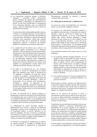4 -- Suplemento -- Registro Oﬁcial Nº 506 -- Viernes 22 de mayo de 2015
d) Las regulaciones normativas apuntan a identiﬁcar,
impregnar y consolidar valores institucionales
propios, diferentes de aquellas que lamentablemente
han contribuido a desacreditar a la administración de
justicia. En esta línea, la publicidad y la transparencia
en las actuaciones judiciales, junto a la rendición de
cuentas, serán las credenciales del nuevo sistema de
administración de justicia.
Contrarresta por tanto la litigiosidad superﬂua, temeraria
o basada en la deslealtad procesal y promoviendo en
contrario sensu la vigencia de la observancia de la buena
fe, el trato justo y la progresiva solución alternativa de
conﬂictos, como mecanismos válidos para sustentar
un clima favorable para el desarrollo de acuerdos,
obligaciones, negocios e inversiones que permitan
dinamizar y diversiﬁcar la economía de nuestro país.
e) La calidad del servicio público que se ofrezca a la
ciudadanía empata directamente con la propuesta
normativa. Todo el texto provoca una acción articulada y
eﬁciente que se sitúe en la dimensión de las expectativas
ciudadanas, que requieren justicia proba para resolver
las controversias y vivir en un ambiente de paz social.
Los procedimientos engorrosos serán reemplazados
por otros que alienten a los particulares a conﬁar en el
Estado para solucionar diferencias. Los trámites serán
expeditos. Los procedimientos evitarán, dentro de lo
jurídicamente factible, dilaciones innecesarias.
f) En cuanto a la evaluación de las y los servidores
judiciales, el sistema de administración de justicia
debe tener parámetros para medir la satisfacción de
los ciudadanos y ciudadanas, así como para conocer
y veriﬁcar la conducta y profesionalización de los
servidores públicos. Es indispensable que la aplicación
de las normas procesales digniﬁquen a todos los
intervinientes de un proceso, evite humillaciones,
corrupción y angustia. La aplicación de los
procedimientos judiciales constituirían referentes que
permitan la evaluación del sistema y sus componentes,
sin que aquello interﬁera jamás en la decisión judicial,
inherente al juzgador.
En suma, las directrices de la reforma normativa se
fundamentanenladinámicadeacercarlacienciadelDerecho
a la ciudadanía, para que la solución de las controversias
sea conﬁada al Estado sin temores, con la seguridad de que
se cumplirán los principios de la administración de justicia
y se garantizarán los derechos de las partes procesales.
La multiplicidad de normas procesales diﬁculta la
administración de la justicia, a causa de una dispersión
interpretativa muchas veces contradictoria que es causa
de inseguridad jurídica, en directa afectación de los
intereses ciudadanos. Por ello, es necesaria la uniﬁcación
de los procesos, de manera que las y los juzgadores puedan
actuar en diversas materias, empleen normas similares y se
viabilice la exigencia de celeridad procesal.
Se fomenta la inmediación, la transparencia, la eﬁcacia,
la economía procesal, la celeridad, la igualdad ante la
ley, la imparcialidad, la simpliﬁcación, la uniformidad.
Principalmente, precautela los derechos y garantías
constitucionales y procesales.
IV.- ESPECIFICACIONES DE LA PROPUESTA
Se procura que exista un procedimiento con estructuras
básicas, que sea ﬂexible, adaptable y racional.
Los procesos de conocimiento enunciados plantean la
necesidad de normar tres tipos: el procedimiento ordinario,
aplicable a todas las causas que no tengan una vía de
sustanciación previamente en la ley; el procedimiento
sumario para ventilar derechos personales y deudas
dinerarias de baja cuantía que no sean exigibles por otra
vía; y el procedimiento monitorio, a través del cual se
pueden cobrar deudas de baja cuantía que no constituyan
título ejecutivo. En este proceso, la o el juzgador tendría
amplias facultades para valorar la petición y de considerarlo
procedente, ordenar el pago dentro de determinado plazo.
El procedimiento ordinario bien puede resolverse en dos
audiencias:
a) En la primera audiencia llamada preliminar, la o el
juzgador tendrá la oportunidad de sanear el proceso,
admitir la prueba anunciada y presentada, resolver los
puntos de debate, resolver sobre la participación de
terceros, sobre el litisconsorcio, convalidar o subsanar
aspectos formales, entre otros. Lo cual brinda a los
órganos de justicia y a las partes procesales la invaluable
oportunidad de interactuar, de revisar el proceso en
forma íntegra de tal forma que no adolezca de vicios o
pueda ser depurado.
b) En la “audiencia de juicio” en la cual se alegará al inicio
y al ﬁnal, se introducirá y confrontará la prueba, y se
emitirá la resolución.
Para los procesos sumario y ejecutivo con audiencia única,
se prevén las mismas actividades que han sido enunciadas,
es decir, una audiencia pero con dos fases, la primera: el
saneamiento del proceso, la introducción de la prueba, los
alegatos y la segunda: la resolución.
Dentro de los procesos de ejecución se prevé el
procedimiento ejecutivo para el cobro de títulos ejecutivos,
en el que se admite únicamente excepciones taxativas a
través de una audiencia y un trámite expedito que amerita
este tipo de controversias.
Se determina como procedimientos especiales a los procesos
contencioso tributario y contencioso administrativo que,
dependiendo de la acción, seguirán la vía ordinaria o
sumaria. Estos permiten a los administrados demandar al
Estado o a sus instituciones con el objeto de obtener la tutela
de sus derechos, garantizar o restablecer la legalidad de los
hechos, los actos o los contratos de la administración pública
sujetos al derecho tributario o al derecho administrativo y
resolver diversos aspectos de la relación jurídico tributaria
o jurídico administrativa, incluso la desviación de poder.
Se prevé además el procedimiento voluntario que facilita a
la o el ciudadano una ágil petición y la resolución inmediata.
 