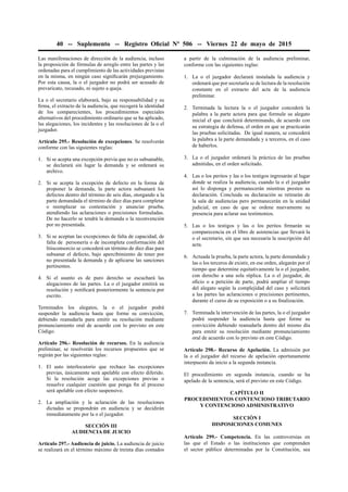 40 -- Suplemento -- Registro Oﬁcial Nº 506 -- Viernes 22 de mayo de 2015
Las manifestaciones de dirección de la audiencia, incluso
la proposición de fórmulas de arreglo entre las partes y las
ordenadas para el cumplimiento de las actividades previstas
en la misma, en ningún caso signiﬁcarán prejuzgamiento.
Por esta causa, la o el juzgador no podrá ser acusado de
prevaricato, recusado, ni sujeto a queja.
La o el secretario elaborará, bajo su responsabilidad y su
ﬁrma, el extracto de la audiencia, que recogerá la identidad
de los comparecientes, los procedimientos especiales
alternativos del procedimiento ordinario que se ha aplicado,
las alegaciones, los incidentes y las resoluciones de la o el
juzgador.
Artículo 295.- Resolución de excepciones. Se resolverán
conforme con las siguientes reglas:
1. Si se acepta una excepción previa que no es subsanable,
se declarará sin lugar la demanda y se ordenará su
archivo.
2. Si se acepta la excepción de defecto en la forma de
proponer la demanda, la parte actora subsanará los
defectos dentro del término de seis días, otorgando a la
parte demandada el término de diez días para completar
o reemplazar su contestación y anunciar prueba,
atendiendo las aclaraciones o precisiones formuladas.
De no hacerlo se tendrá la demanda o la reconvención
por no presentada.
3. Si se aceptan las excepciones de falta de capacidad, de
falta de personería o de incompleta conformación del
litisconsorcio se concederá un término de diez días para
subsanar el defecto, bajo apercibimiento de tener por
no presentada la demanda y de aplicarse las sanciones
pertinentes.
4. Si el asunto es de puro derecho se escuchará las
alegaciones de las partes. La o el juzgador emitirá su
resolución y notiﬁcará posteriormente la sentencia por
escrito.
Terminados los alegatos, la o el juzgador podrá
suspender la audiencia hasta que forme su convicción,
debiendo reanudarla para emitir su resolución mediante
pronunciamiento oral de acuerdo con lo previsto en este
Código.
Artículo 296.- Resolución de recursos. En la audiencia
preliminar, se resolverán los recursos propuestos que se
regirán por las siguientes reglas:
1. El auto interlocutorio que rechace las excepciones
previas, únicamente será apelable con efecto diferido.
Si la resolución acoge las excepciones previas o
resuelve cualquier cuestión que ponga ﬁn al proceso
será apelable con efecto suspensivo.
2. La ampliación y la aclaración de las resoluciones
dictadas se propondrán en audiencia y se decidirán
inmediatamente por la o el juzgador.
SECCIÓN III
AUDIENCIA DE JUICIO
Artículo 297.- Audiencia de juicio. La audiencia de juicio
se realizará en el término máximo de treinta días contados
a partir de la culminación de la audiencia preliminar,
conforme con las siguientes reglas:
1. La o el juzgador declarará instalada la audiencia y
ordenará que por secretaría se de lectura de la resolución
constante en el extracto del acta de la audiencia
preliminar.
2. Terminada la lectura la o el juzgador concederá la
palabra a la parte actora para que formule su alegato
inicial el que concluirá determinando, de acuerdo con
su estrategia de defensa, el orden en que se practicarán
las pruebas solicitadas. De igual manera, se concederá
la palabra a la parte demandada y a terceros, en el caso
de haberlos.
3. La o el juzgador ordenará la práctica de las pruebas
admitidas, en el orden solicitado.
4. Las o los peritos y las o los testigos ingresarán al lugar
donde se realiza la audiencia, cuando la o el juzgador
así lo disponga y permanecerán mientras presten su
declaración. Concluida su declaración se retirarán de
la sala de audiencias pero permanecerán en la unidad
judicial, en caso de que se ordene nuevamente su
presencia para aclarar sus testimonios.
5. Las o los testigos y las o los peritos ﬁrmarán su
comparecencia en el libro de asistencias que llevará la
o el secretario, sin que sea necesaria la suscripción del
acta.
6. Actuada la prueba, la parte actora, la parte demandada y
las o los terceros de existir, en ese orden, alegarán por el
tiempo que determine equitativamente la o el juzgador,
con derecho a una sola réplica. La o el juzgador, de
oﬁcio o a petición de parte, podrá ampliar el tiempo
del alegato según la complejidad del caso y solicitará
a las partes las aclaraciones o precisiones pertinentes,
durante el curso de su exposición o a su ﬁnalización.
7. Terminada la intervención de las partes, la o el juzgador
podrá suspender la audiencia hasta que forme su
convicción debiendo reanudarla dentro del mismo día
para emitir su resolución mediante pronunciamiento
oral de acuerdo con lo previsto en este Código.
Artículo 298.- Recurso de Apelación. La admisión por
la o el juzgador del recurso de apelación oportunamente
interpuesto da inicio a la segunda instancia.
El procedimiento en segunda instancia, cuando se ha
apelado de la sentencia, será el previsto en este Código.
CAPÍTULO II
PROCEDIMIENTOS CONTENCIOSO TRIBUTARIO
Y CONTENCIOSO ADMINISTRATIVO
SECCIÓN I
DISPOSICIONES COMUNES
Artículo 299.- Competencia. En las controversias en
las que el Estado o las instituciones que comprenden
el sector público determinadas por la Constitución, sea
 