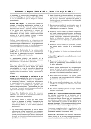 Suplemento -- Registro Oﬁcial Nº 506 -- Viernes 22 de mayo de 2015 -- 41
el demandado, la competencia se radicará en el órgano
jurisdiccional del lugar del domicilio de la o del actor. Si
es actor, la competencia se ﬁjará en el lugar del domicilio
del demandado.
Artículo 300.- Objeto. Las jurisdicciones contencioso
tributaria y contencioso administrativa previstas en la
Constitución y en la ley, tienen por objeto tutelar los
derechos de toda persona y realizar el control de legalidad
de los hechos, actos administrativos o contratos del
sector público sujetos al derecho tributario o al derecho
administrativo; así como, conocer y resolver los diversos
aspectos de la relación jurídico tributaria o jurídico
administrativa, incluso la desviación de poder.
Cualquier reclamo administrativo se extinguirá, en sede
administrativa, con la presentación de la acción contencioso
tributaria o contencioso administrativa. No serán admisibles
los reclamos administrativos una vez ejercidas las acciones
contencioso tributarias o contencioso administrativas.
Artículo 301.- Delimitación de la administración
pública. Para los ﬁnes del presente Título, se entenderá que
forman parte de la administración pública todos aquellos
organismos señalados en la Constitución.
La administración tributaria está integrada por la
administración central, la de los gobiernos autónomos
descentralizados y las especiales o de excepción.
Están sujetos a la jurisdicción contencioso administrativa
también las personas de derecho privado que ejerzan
potestad pública en virtud de concesión o delegación a
la iniciativa privada, por las acciones u omisiones que
ocasionen daños en virtud del servicio concesionado o
delegado.
Artículo 302.- Sustanciación y prevalencia de las
normas de este capítulo. Las controversias sometidas
a conocimiento y resolución de las o los juzgadores de
lo contencioso tributario y contencioso administrativo
se sujetarán a las normas especiales de este capítulo. Las
normas generales de este Código serán aplicables a las
materias contencioso tributaria y administrativa, en lo que
no se oponga a las de este capítulo, aunque considerando la
supletoriedad de las leyes de cada materia.
Artículo 303.- Legitimación activa. Se encuentran
habilitados para demandar en procedimiento contencioso
tributario y contencioso administrativo:
1. La persona natural o jurídica que tenga interés
directo en demandar la nulidad o ilegalidad de los
actos administrativos o los actos normativos de la
administración pública, ya sea en materia tributaria o
administrativa.
2. Las instituciones y corporaciones de derecho público
y las empresas públicas que tengan la representación o
defensa de intereses de carácter general o corporativo,
siempre que la acción tenga como objeto la impugnación
directa de las disposiciones tributarias o administrativas,
por afectar a sus intereses.
3. La o el titular de un derecho subjetivo derivado del
ordenamiento jurídico, que se considere lesionado
por el acto o disposición impugnados y pretenda el
reconocimientodeunasituaciónjurídicaindividualizada
o su restablecimiento.
4. La máxima autoridad de la administración autora de
algún acto que, en virtud de lo prescrito en la ley, no
pueda anularlo o revocarlo por sí misma.
5. La persona natural o jurídica que pretenda la reparación
del Estado cuando considere lesionados sus derechos
ante la existencia de detención arbitraria, error judicial,
retardo injustiﬁcado, inadecuada administración de
justicia o violación del derecho a la tutela judicial
efectiva por violaciones al principio y reglas del debido
proceso.
6. La persona natural o jurídica que se considere lesionada
por hechos, actos o contratos de la administración
pública.
7. Las sociedades en los términos previstos en la ley de la
materia.
Artículo 304.- Legitimación pasiva. La demanda se podrá
proponer contra:
1. La autoridad o las instituciones y entidades del sector
público de quien provenga el acto o disposición a que
se reﬁere la demanda.
2. La o el director, delegado o jefe de la oﬁcina u órgano
emisor del título de crédito, cuando se demande su
nulidad o la prescripción de la obligación tributaria o se
proponga excepciones al procedimiento coactivo.
3. La o el funcionario recaudador o el ejecutor, cuando
se demande el pago por consignación o la nulidad del
procedimiento de ejecución.
4. Las personas naturales o jurídicas a cuyo favor deriven
derechos del acto o disposición en los casos de la acción
de lesividad.
5. Las personas naturales o jurídicas que hayan celebrado
contratos con el Estado.
Artículo 305.- Comparecencia a través de patrocinador.
La autoridad competente de la institución de la
administración pública que interviene como parte o el
funcionario a quien se delegue por acto administrativo,
podrán designar, mediante oﬁcio, al defensor que intervenga
como patrocinador de la defensa de los intereses de la
autoridad demandada. Tal designación surtirá efecto hasta
la terminación de la causa, a no ser que se lo sustituya.
No obstante, en aquellas acciones o procedimientos en los
que deba intervenir directamente la o el Procurador General
del Estado se procederá conforme con la ley.
Artículo 306.- Oportunidad para presentar la demanda.
Para el ejercicio de las acciones contencioso tributarias y
contencioso administrativas se observará lo siguiente:
 