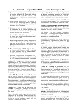 42 -- Suplemento -- Registro Oﬁcial Nº 506 -- Viernes 22 de mayo de 2015
1. En los casos en que se interponga una acción subjetiva
o de plena jurisdicción, el término para proponer
la demanda será de noventa días, contados a partir
del día siguiente a la fecha en que se notiﬁcó el acto
impugnado.
2. En los casos de acción objetiva o de anulación por
exceso de poder, el plazo para proponer la demanda
será de tres años, a partir del día siguiente a la fecha de
expedición del acto impugnado.
3. En casos que sean de materia contractual y otras
de competencia de los tribunales distritales de lo
contencioso administrativo, se podrá proponer la
demanda dentro del plazo de cinco años.
4. La acción de lesividad podrá interponerse en el término
de noventa días a partir del día siguiente a la fecha de la
declaratoria de lesividad.
5. En las acciones contencioso tributarias de impugnación
o directas, el término para demandar será de sesenta
días desde que se notiﬁcó con el acto administrativo
tributario o se produjo el hecho o acto en que se funde
la acción.
6. Las acciones de pago indebido, pago en exceso o
devoluciones de lo debidamente pagado se propondrán
en el plazo de tres años desde que se produjo el pago o
desde la determinación, según el caso.
7. Las demás acciones que sean de competencia de las o
los juzgadores, el término o plazo será el determinado
en la ley de acuerdo con la naturaleza de la pretensión.
Artículo 307.- Prescripción. En el caso de las demandas
presentadas ante las o los juzgadores de lo contencioso
tributario y de lo contencioso administrativo o en aquellas
materias especiales que según su legislación contemplen la
prescripción del derecho de ejercer la acción, la o el juzgador
deberá veriﬁcar que la demanda haya sido presentada
dentro del término que la ley prevé de manera especial. En
caso de que no sea presentada dentro de término, inadmitirá
la demanda.
Artículo 308.- Requisitos de la demanda. Cuando se
trate de procesos contencioso tributarios y contencioso
administrativos, además de cumplir los requisitos previstos
para la demanda en las normas generales de este Código, se
adjuntará la copia de la resolución, del acto administrativo,
del contrato o disposición impugnados, con la razón de la
fecha de su notiﬁcación a la o al interesado y la relación
circunstanciada del acto o hecho impugnado.
Artículo 309.- Término para la contestación a la
demanda. La contestación a la demanda de las acciones
previstas en este capítulo, se hará en el término previsto en
este Código.
La o el demandado estará obligado a acompañar a la
contestación de la demanda: copias certiﬁcadas de la
resolución o acto impugnado de que se trate y el expediente
original que sirvió de antecedente y que se halle en el
archivo de la dependencia a su cargo.
Artículo 310.- Medios de prueba aplicables. Para
las acciones contencioso tributarias y contencioso
administrativas son admisibles todos los medios de prueba,
excepto la declaración de parte de los servidores públicos.
Los informes que emitan las autoridades demandadas por
disposición de la o del juzgador, sobre los hechos materia
de la controversia, no se considerarán declaración de parte.
Artículo 311.- Validez y eﬁcacia de las actuaciones de
la administración pública. Son válidos y eﬁcaces los
actos del sector público expedidos por autoridad pública
competente, salvo que se declare lo contrario.
Con respecto a los actos tributarios impugnados,
corresponderá a la administración la prueba de los hechos
o actos del contribuyente, de los que concluya la existencia
de la obligación tributaria y su cuantía.
Artículo 312.- Sustanciación. En el caso de los procesos
sustanciados por las acciones previstas en este título, la o
el juzgador ponente tendrá a su cargo la sustanciación del
proceso.
Artículo 313.- Contenido de la sentencia. Además de
los requisitos generales previstos para la sentencia, esta
decidirá con claridad los puntos sobre los que se produjo la
controversia y aquellos que en relación directa a los mismos
comporten control de legalidad de los antecedentes o
fundamentos de la resolución o acto impugnados, supliendo
incluso las omisiones en que incurran las partes sobre
puntos de derecho, o se aparte del criterio que aquellas
atribuyan a los hechos.
En caso de que se admita la pretensión del administrado y
se deje sin efecto el acto impugnado, se ordenará además
que se restituya el valor pagado indebidamente o en exceso
y lo debidamente pagado.
Artículo 314.- Ejecución de la sentencia. Una vez
ejecutoriada la sentencia la o al juzgador ordenará bajo
prevenciones legales que la institución del Estado cumpla lo
dispuesto en la misma, pudiendo incluso disponer, cuando
corresponda, que la liquidación sea realizada por la misma
entidad estatal.
Por imposibilidad legal o material para el cumplimiento de
la sentencia, no podrá suspenderse ni dejar de ejecutarse el
fallo, a no ser que se indemnice a la o al perjudicado por el
incumplimiento, en la forma que determine la o el juzgador.
Las o los servidores públicos que retarden, se rehúsen o
se nieguen a cumplir las resoluciones o sentencias estarán
incursos en la responsabilidad administrativa, civil o penal
a que haya lugar.
Artículo 315.- Procedimiento de excepciones a la
coactiva. El procedimiento ordinario será aplicable a todos
los procesos de conocimiento en los que se propongan
excepciones a la coactiva.
Para el caso de excepciones a la coactiva, la o el juzgador
caliﬁcará la demanda en el término previsto para el
procedimiento ordinario, citará al funcionario ejecutor a ﬁn
 