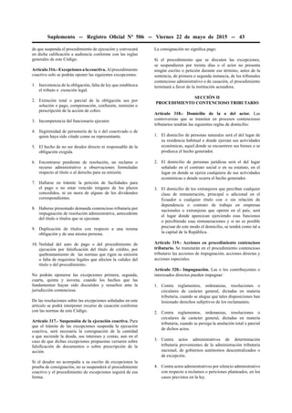 Suplemento -- Registro Oﬁcial Nº 506 -- Viernes 22 de mayo de 2015 -- 43
de que suspenda el procedimiento de ejecución y convocará
en dicha caliﬁcación a audiencia conforme con las reglas
generales de este Código.
Artículo 316.- Excepciones a la coactiva. Al procedimiento
coactivo solo se podrán oponer las siguientes excepciones:
1. Inexistencia de la obligación, falta de ley que establezca
el tributo o exención legal.
2. Extinción total o parcial de la obligación sea por
solución o pago, compensación, confusión, remisión o
prescripción de la acción de cobro.
3. Incompetencia del funcionario ejecutor.
4. Ilegitimidad de personería de la o del coactivado o de
quien haya sido citado como su representante.
5. El hecho de no ser deudor directo ni responsable de la
obligación exigida.
6. Encontrarse pendiente de resolución, un reclamo o
recurso administrativo u observaciones formuladas
respecto al título o al derecho para su emisión.
7. Hallarse en trámite la petición de facilidades para
el pago o no estar vencido ninguno de los plazos
concedidos, ni en mora de alguno de los dividendos
correspondientes.
8. Haberse presentado demanda contencioso tributaria por
impugnación de resolución administrativa, antecedente
del título o títulos que se ejecutan.
9. Duplicación de títulos con respecto a una misma
obligación y de una misma persona.
10. Nulidad del auto de pago o del procedimiento de
ejecución por falsiﬁcación del título de crédito, por
quebrantamiento de las normas que rigen su emisión
o falta de requisitos legales que afecten la validez del
título o del procedimiento.
No podrán oponerse las excepciones primera, segunda,
cuarta, quinta y novena, cuando los hechos que las
fundamenten hayan sido discutidos y resueltos ante la
jurisdicción contenciosa.
De las resoluciones sobre las excepciones señaladas en este
artículo se podrá interponer recurso de casación conforme
con las normas de este Código.
Artículo 317.- Suspensión de la ejecución coactiva. Para
que el trámite de las excepciones suspenda la ejecución
coactiva, será necesaria la consignación de la cantidad
a que asciende la deuda, sus intereses y costas, aun en el
caso de que dichas excepciones propuestas versaren sobre
falsiﬁcación de documentos o sobre prescripción de la
acción.
Si el deudor no acompaña a su escrito de excepciones la
prueba de consignación, no se suspenderá el procedimiento
coactivo y el procedimiento de excepciones seguirá de esa
forma.
La consignación no signiﬁca pago.
Si el procedimiento que se discuten las excepciones,
se suspendieren por treinta días o el actor no presenta
ningún escrito o petición durante ese término, antes de la
sentencia, de primera o segunda instancia, de los tribunales
contencioso administrativo o de casación, el procedimiento
terminará a favor de la institución acreedora.
SECCIÓN II
PROCEDIMIENTO CONTENCIOSO TRIBUTARIO
Artículo 318.- Domicilio de la o del actor. Las
controversias que se tramiten en procesos contenciosos
tributarios tendrán las siguientes reglas de domicilio:
1. El domicilio de personas naturales será el del lugar de
su residencia habitual o donde ejerzan sus actividades
económicas, aquel donde se encuentren sus bienes o se
produzca el hecho generador.
2. El domicilio de personas jurídicas será el del lugar
señalado en el contrato social o en su estatuto, en el
lugar en donde se ejerza cualquiera de sus actividades
económicas o donde ocurra el hecho generador.
3. El domicilio de los extranjeros que perciban cualquier
clase de remuneración, principal o adicional en el
Ecuador a cualquier título con o sin relación de
dependencia o contrato de trabajo en empresas
nacionales o extranjeras que operen en el país, será
el lugar donde aparezcan ejerciendo esas funciones
o percibiendo esas remuneraciones y si no es posible
precisar de este modo el domicilio, se tendrá como tal a
la capital de la República.
Artículo 319.- Acciones en procedimiento contencioso
tributario. Se tramitarán en el procedimiento contencioso
tributario las acciones de impugnación, acciones directas y
acciones especiales.
Artículo 320.- Impugnación. Las o los contribuyentes o
interesados directos pueden impugnar:
1. Contra reglamentos, ordenanzas, resoluciones o
circulares de carácter general, dictadas en materia
tributaria, cuando se alegue que tales disposiciones han
lesionado derechos subjetivos de los reclamantes.
2. Contra reglamentos, ordenanzas, resoluciones o
circulares de carácter general, dictadas en materia
tributaria, cuando se persiga la anulación total o parcial
de dichos actos.
3. Contra actos administrativos de determinación
tributaria provenientes de la administración tributaria
nacional, de gobiernos autónomos descentralizados o
de excepción.
4. Contra actos administrativos por silencio administrativo
con respecto a reclamos o peticiones planteados, en los
casos previstos en la ley.
 