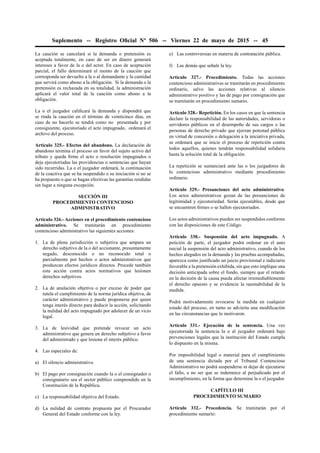 Suplemento -- Registro Oﬁcial Nº 506 -- Viernes 22 de mayo de 2015 -- 45
La caución se cancelará si la demanda o pretensión es
aceptada totalmente, en caso de ser en dinero generará
intereses a favor de la o del actor. En caso de aceptación
parcial, el fallo determinará el monto de la caución que
corresponda ser devuelto a la o al demandante y la cantidad
que servirá como abono a la obligación. Si la demanda o la
pretensión es rechazada en su totalidad, la administración
aplicará el valor total de la caución como abono a la
obligación.
La o el juzgador caliﬁcará la demanda y dispondrá que
se rinda la caución en el término de veinticinco días, en
caso de no hacerlo se tendrá como no presentada y por
consiguiente, ejecutoriado el acto impugnado, ordenará el
archivo del proceso.
Artículo 325.- Efectos del abandono. La declaración de
abandono termina el proceso en favor del sujeto activo del
tributo y queda ﬁrme el acto o resolución impugnados o
deja ejecutoriadas las providencias o sentencias que hayan
sido recurridas. La o el juzgador ordenará, la continuación
de la coactiva que se ha suspendido o su iniciación si no se
ha propuesto o que se hagan efectivas las garantías rendidas
sin lugar a ninguna excepción.
SECCIÓN III
PROCEDIMIENTO CONTENCIOSO
ADMINISTRATIVO
Artículo 326.- Acciones en el procedimiento contencioso
administrativo. Se tramitarán en procedimiento
contencioso administrativo las siguientes acciones:
1. La de plena jurisdicción o subjetiva que ampara un
derecho subjetivo de la o del accionante, presuntamente
negado, desconocido o no reconocido total o
parcialmente por hechos o actos administrativos que
produzcan efectos jurídicos directos. Procede también
esta acción contra actos normativos que lesionen
derechos subjetivos.
2. La de anulación objetiva o por exceso de poder que
tutela el cumplimiento de la norma jurídica objetiva, de
carácter administrativo y puede proponerse por quien
tenga interés directo para deducir la acción, solicitando
la nulidad del acto impugnado por adolecer de un vicio
legal.
3. La de lesividad que pretende revocar un acto
administrativo que genera un derecho subjetivo a favor
del administrado y que lesiona el interés público.
4. Las especiales de:
a) El silencio administrativo.
b) El pago por consignación cuando la o el consignador o
consignatario sea el sector público comprendido en la
Constitución de la República.
c) La responsabilidad objetiva del Estado.
d) La nulidad de contrato propuesta por el Procurador
General del Estado conforme con la ley.
e) Las controversias en materia de contratación pública.
f) Las demás que señale la ley.
Artículo 327.- Procedimiento. Todas las acciones
contencioso administrativas se tramitarán en procedimiento
ordinario, salvo las acciones relativas al silencio
administrativo positivo y las de pago por consignación que
se tramitarán en procedimiento sumario.
Artículo 328.- Repetición. En los casos en que la sentencia
declare la responsabilidad de las autoridades, servidoras o
servidores públicos en el desempeño de sus cargos o las
personas de derecho privado que ejerzan potestad pública
en virtud de concesión o delegación a la iniciativa privada,
se ordenará que se inicie el proceso de repetición contra
todos aquellos, quienes tendrán responsabilidad solidaria
hasta la solución total de la obligación.
La repetición se sustanciará ante las o los juzgadores de
lo contencioso administrativo mediante procedimiento
ordinario.
Artículo 329.- Presunciones del acto administrativo.
Los actos administrativos gozan de las presunciones de
legitimidad y ejecutoriedad. Serán ejecutables, desde que
se encuentren ﬁrmes o se hallen ejecutoriados.
Los actos administrativos pueden ser suspendidos conforme
con las disposiciones de este Código.
Artículo 330.- Suspensión del acto impugnado. A
petición de parte, el juzgador podrá ordenar en el auto
inicial la suspensión del acto administrativo, cuando de los
hechos alegados en la demanda y las pruebas acompañadas,
aparezca como justiﬁcado un juicio provisional e indiciario
favorable a la pretensión exhibida, sin que esto implique una
decisión anticipada sobre el fondo, siempre que el retardo
en la decisión de la causa pueda afectar irremediablemente
el derecho opuesto y se evidencie la razonabilidad de la
medida.
Podrá motivadamente revocarse la medida en cualquier
estado del proceso, en tanto se advierta una modiﬁcación
en las circunstancias que lo motivaron.
Artículo 331.- Ejecución de la sentencia. Una vez
ejecutoriada la sentencia la o al juzgador ordenará bajo
prevenciones legales que la institución del Estado cumpla
lo dispuesto en la misma.
Por imposibilidad legal o material para el cumplimiento
de una sentencia dictada por el Tribunal Contencioso
Administrativo no podrá suspenderse ni dejar de ejecutarse
el fallo, a no ser que se indemnice al perjudicado por el
incumplimiento, en la forma que determine la o el juzgador.
CAPÍTULO III
PROCEDIMIENTO SUMARIO
Artículo 332.- Procedencia. Se tramitarán por el
procedimiento sumario:
 