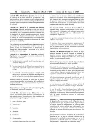 52 -- Suplemento -- Registro Oﬁcial Nº 506 -- Viernes 22 de mayo de 2015
Artículo 370.- Solicitud de ejecución. Si se trata de
la ejecución de un título que no sea la sentencia o auto
ejecutoriado, se deberá presentar una solicitud que, además
de los requisitos de la demanda, contenga la identiﬁcación
del título de ejecución que sirve de habilitante para presentar
la solicitud.
Artículo 371.- Inicio de la ejecución por sentencia
ejecutoriada. Admitida la solicitud prevista en el artículo
anterior o directamente si se trata de ejecución de sentencia
ejecutoriada, la o el juzgador designará una o un perito para
la liquidación de capital, intereses y costas en el término
concedido para el efecto. Previamente la o el actor tendrá
el término de cinco días para presentar los comprobantes
de respaldo de gastos conforme con las normas de costas
previstas en este Código.
Sin embargo, en los procesos laborales, las y los juzgadores
y tribunales de instancia, cuando condenen a una de las
partes al pago de indemnizaciones u obligaciones no
satisfechas, están obligados a determinar en el fallo la
cantidad que se debe pagar.
Artículo 372.- Mandamiento de ejecución. Recibida la
liquidación, la o el juzgador expedirá el mandamiento de
ejecución que contendrá:
1. La identiﬁcación precisa de la o del ejecutado que debe
cumplir la obligación.
2. La determinación de la obligación cuyo cumplimiento
se pretende, adjuntando copia de la liquidación, de ser
el caso.
3. La orden a la o al ejecutado de pagar o cumplir con la
obligación en el término de cinco días, bajo prevención
que de no hacerlo, se procederá a la ejecución forzosa.
Cuando se trate de ejecución de títulos que no sean la
sentencia ejecutoriada, la notiﬁcación del mandamiento
de ejecución a la o al ejecutado se efectuará en persona o
mediante tres boletas.
De cumplirse con la obligación se la declarará extinguida y
se ordenará el archivo del expediente.
Artículo 373.- Oposición de la o del deudor. La o el
deudor únicamente podrá oponerse al mandamiento de
ejecución dentro del término de cinco días señalados en el
artículo anterior, por las siguientes causas:
1. Pago o dación en pago.
2. Transacción.
3. Remisión.
4. Novación.
5. Confusión.
6. Compensación.
7. Pérdida o destrucción de la cosa debida.
La causa que se invoque deberá estar debidamente
justiﬁcada, así como el hecho de haberse producido luego
de la ejecutoria de la sentencia o de la exigibilidad del título
de ejecución respectivo. No será admisible la oferta de
presentación de esta prueba. De igual forma se procederá
en caso de que se aleguen pagos parciales.
Para el caso de pérdida o destrucción de la cosa debida, el
ejecutado deberá demostrar el caso fortuito o fuerza mayor,
de lo contrario la o el juzgador en la audiencia de ejecución
ordenará el pago del valor de la cosa o indemnización que
correspondan según la ley.
La oposición no suspende la ejecución y será resuelta en la
audiencia de ejecución.
De aceptarse alguna causa de oposición, que demuestre el
cumplimiento total de la obligación contenida en el título,
la o el juzgador deberá declarar terminada la ejecución
disponiendo su archivo deﬁnitivo.
Artículo 374.- Fórmula de pago. La fórmula de pago
propuesta por parte de la o del ejecutado no suspende la
ejecución y deberá incluir una garantía que asegure el
cumplimiento de la obligación cuando sea a plazo, salvo
que la o el ejecutante no lo requiera.
Podrá también proponerse como fórmula de pago la dación
de cualquier bien aceptado por la o el ejecutante.
Aceptada la fórmula de pago y siempre que la o el ejecutante
o los terceristas no se opongan, la o el juzgador levantará
el embargo que pese sobre los bienes de la o del ejecutado
o en su defecto, dispondrá medidas sobre otros bienes que
aseguren el cumplimiento de dicha fórmula de pago.
Si la fórmula propuesta, es aceptada parcialmente la o el
juzgador continuará la audiencia única de ejecución con
respecto a la parte no acordada.
La o el ejecutante estará obligado a entregar a la o al
ejecutado las constancias escritas de los pagos efectuados.
En caso de que la o el ejecutado incumpla con la fórmula
de pago, se procederá a la ejecución de las garantías o al
embargo de los bienes que se hayan entregado en garantía
real y de manera inmediata se realizará su avalúo para
iniciar el remate.
Artículo 375.- Falta de cumplimiento del mandamiento
de ejecución. De no cumplirse con la obligación, la o el
juzgador ordenará que se publique en la página web de
la Función Judicial el mandamiento de ejecución para
conocimiento de terceros, a ﬁn de que, todos aquellos que
tengan interés en la ejecución concurran a la audiencia
con todas las pruebas necesarias para hacer efectivos sus
derechos.
Adicionalmente se ordenará el embargo de los bienes de
propiedad de la o de la o del ejecutado conforme con la
documentación certiﬁcada proporcionada por la o el
ejecutante o la obtenida por la o el juzgador, los que se
entregarán a la o al depositario de acuerdo con la ley.
 
