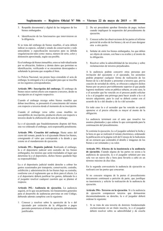 Suplemento -- Registro Oﬁcial Nº 506 -- Viernes 22 de mayo de 2015 -- 55
3. Respaldo documental y digital de las imágenes de los
bienes embargados.
4. Identiﬁcación de los funcionarios que intervinieron en
la diligencia.
Si se trata del embargo de bienes muebles, el acta deberá
indicar su especie, calidad y estado de conservación y todo
antecedente o especiﬁcación necesarios para su debida
singularización tales como: marca, número de serie, color y
dimensión aproximada, según sea posible.
En el embargo de bienes inmuebles, estos se individualizarán
por su ubicación, linderos y demás datos que permitan su
identiﬁcación, veriﬁcando si se encuentran desocupados o
señalando la persona que ocupaba el bien.
La Policía Nacional, tan pronto haya extendido el acta de
embargo, la entregará a la o al juzgador para que se inscriba
en los registros correspondientes.
Artículo 389.- Inscripción del embargo. El embargo de
bienes raíces surtirá efecto con respecto a terceros, desde su
inscripción en el registro respectivo.
Cuando el embargo recaiga sobre bienes muebles que
deban inscribirse, se presumirá el conocimiento del mismo
con respecto a terceros desde el momento de su inscripción.
Cuando el embargo verse sobre cosas muebles no
susceptibles de inscripción, producirá efecto con respecto a
terceros desde la elaboración del acta de embargo.
La o el ejecutado que fraudulentamente dispone del bien,
una vez ordenado el embargo, será responsable penalmente.
Artículo 390.- Cesación del embargo. Hasta antes del
cierre del remate, puede la o el ejecutado liberar los bienes,
consignando el valor que corresponda a la deuda y que
conste en el mandamiento de ejecución.
Artículo 391.- Depósito judicial. Realizado el embargo,
la o el depositario judicial será custodio de los bienes
embargados, los mismos que serán trasladados al lugar que
determine la o el depositario, dichos bienes quedarán bajo
su responsabilidad.
La o el depositario judicial tendrá derecho a cobrar los
gastos ocasionados por transporte, conservación, custodia,
exhibición y administración de los bienes bajo su custodia,
conforme con el reglamento que se dicte para el efecto. La
o el depositario deberá justiﬁcar los gastos, debiendo la o
el juzgador resolver cualquier cuestión que se plantee al
respecto.
Artículo 392.- Audiencia de ejecución. La audiencia
seguirá, en lo que sea pertinente, los lineamientos generales
para el desarrollo de audiencias previstas en este Código,
debiendo además cumplirse con lo siguiente:
1. Conocer y resolver sobre la oposición de la o del
ejecutado por extinción de la obligación o pagos
parciales posteriores al título de ejecución, debidamente
justiﬁcados.
2. De ser procedente aprobar fórmulas de pago, incluso
cuando impliquen la suspensión del procedimiento de
ejecución.
3. Conocer sobre las observaciones de las partes al informe
pericial de avalúo de los bienes y de ser el caso designar
otra u otro perito.
4. Señalar de entre los bienes embargados, los que deben
ser objeto de remate, con base a su avalúo y al monto de
la obligación.
5. Resolver sobre la admisibilidad de las tercerías y sobre
reclamaciones de terceros perjudicados.
A la audiencia podrán concurrir otras personas por
invitación del ejecutante o el ejecutado, los asistentes
podrán proponer cualquier forma de realización de los
bienes de la o del deudor y presentar a terceros que, previa
caución de seriedad de oferta, se ofrezcan a adquirir dichos
bienes por un precio previsiblemente superior al que pueda
lograrse mediante venta en pública subasta, en este caso, la
o el acreedor que ha vencido en el proceso podrá solicitar
a la o al juzgador una prórroga para hacer acudir a la o al
tercero adquirente, para lo cual se deberá contar con el
acuerdo de la o del deudor y de la o del acreedor.
En todo caso la o el acreedor que ha vencido no podrá
oponerse si el precio ofrecido es mayor al monto de la
obligación.
La audiencia terminará con el auto que resuelve los
asuntos planteados y que ordene lo que corresponda para la
continuación del procedimiento.
Si continúa la ejecución, la o el juzgador señalará la fecha y
la hora en que se realizará el remate electrónico, ordenando
la publicación en la página web del Consejo de la Judicatura
de un extracto que contendrá el detalle e imágenes de los
bienes a ser rematados y su valor.
Artículo 393.- Efectos de la inasistencia a la audiencia
de ejecución. Cuando alguna de las partes no asista a la
audiencia de ejecución, la o el juzgador señalará por una
sola vez un nuevo día y hora para llevarla a cabo en un
término máximo de diez días.
En la segunda convocatoria la audiencia de ejecución se
realizará con las partes que concurran.
Si no concurre ninguna de la partes el procedimiento
únicamente continuará a petición de parte, que justiﬁque
su inasistencia y solicite la realización de la audiencia de
ejecución.
Artículo 394.- Terceros en la ejecución. Si a la audiencia
de ejecución comparecen terceros que demuestran
documentadamente su derecho, la o el juzgador deberá
ordenar lo siguiente:
1. Si se trata de una tercería de dominio fundamentada
exclusivamente en un título inscrito, la o el juzgador
deberá resolver sobre su admisibilidad y de creerla
 