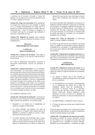 58 -- Suplemento -- Registro Oﬁcial Nº 506 -- Viernes 22 de mayo de 2015
y conforme con el inventario formulado al tiempo del
embargo. Las divergencias que ocurran se resolverán por la
o el mismo juzgador de la causa.
Artículo 412.- Pago a la o al acreedor. De la cantidad que
se consigne por el precio de la cosa rematada, se pagará
a la o al acreedor inmediatamente los valores que se le
adeuden en concepto del principal de su crédito, intereses,
indemnizaciones y costas. El sobrante se entregará a la
o al deudor, salvo que la o el juzgador haya ordenado su
retención, a solicitud de otro juez.
Artículo 413.- Régimen de recursos. Serán apelables
exclusivamente el auto de caliﬁcación de postura y el auto
de adjudicación.
TÍTULO II
PROCEDIMIENTO CONCURSAL
CAPÍTULO I
REGLAS GENERALES
Artículo 414.- Concurso de acreedores. Tiene lugar el
concurso de acreedores, en los casos de cesión de bienes o
de insolvencia.
Si se trata de comerciantes matriculados, el proceso se
denominará indistintamente concurso de acreedores o
quiebra.
Artículo 415.- Concurso preventivo. Las o los deudores,
sean comerciantes o no comerciantes, podrán acogerse a
concursopreventivoaﬁndeevitarelconcursodeacreedores.
La o el deudor que posea bienes suﬁcientes para cubrir todas
sus deudas o ingresos permanentes provenientes de sueldos,
rentas, remesas del extranjero, pensiones locativas u otras
fuentes de ingresos periódicos y prevea la imposibilidad
de efectuar los pagos de las mismas en las fechas de sus
respectivos vencimientos, podrá acudir a la o al juzgador
de su domicilio solicitándole que inicie el procedimiento de
concurso preventivo, a efectos de procurar un concordato
con sus acreedores, que le permita solventar sus acreencias
en un plazo razonable, no mayor a tres años.
Las compañías se sujetarán a la ley.
Artículo 416.- Presunción de insolvencia. Se presume la
insolvencia y como consecuencia de ella se declarará haber
lugar al concurso de acreedores o a la quiebra cuando:
1. Requerido la o el deudor con el mandamiento de
ejecución, no pague ni dimita bienes.
2. Los bienes dimitidos sean litigiosos. No estén en
posesión por la o el deudor. Estén situados fuera de la
República, o consistan en créditos no escritos o contra
personas de insolvencia notoria.
3. Los bienes dimitidos sean insuﬁcientes para el pago,
según el avalúo practicado en el mismo proceso o
según las posturas hechas al tiempo de la subasta. Para
apreciar la insuﬁciencia de los bienes, se deducirá el
importe de los gravámenes a que estén sujetos, a menos
que se haya constituido, para caucionar el mismo
crédito.
Si los bienes dimitidos están embargados en otro proceso, se
tendrá por no hecha la dimisión, a menos que, en el término
que conceda la o al juzgador, compruebe el ejecutado, con
el avalúo hecho en el referido proceso o en el catastro, la
suﬁciencia del valor para el pago del crédito reclamado
en la nueva ejecución. En este término se actuarán todas
las pruebas que pidan la o el deudor y la o el acreedor o
acreedores o la o el síndico.
Artículo 417.- Clases de insolvencia. La insolvencia
puede ser fortuita, culpable o fraudulenta.
Es fortuita la que proviene de casos fortuitos o de fuerza
mayor; es culpable, la ocasionada por conducta imprudente
o disipada de la o del deudor; y es fraudulenta aquella en
que ocurren actos maliciosos del fallido, para perjudicar a
los acreedores.
Artículo 418.- Competencia en el régimen concursal. La o
el juzgador del domicilio de la o del deudor será competente
para conocer el procedimiento concursal, ordenará se deje
constancia de las ejecuciones y se las acumule.
CAPÍTULO II
PROCEDIMIENTO
Artículo 419.- Solicitud de concurso preventivo. En su
solicitud de inicio del concurso preventivo, la o el deudor
además de cumplir los requisitos formales de una demanda,
expresará:
1. Los sucesos o motivos que le han colocado en
imposibilidad de cumplir sus obligaciones en las fechas
de sus vencimientos.
2. La lista detallada de sus acreedores, individualizados,
con el señalamiento del número de su cédula de
ciudadanía, registro único de contribuyentes o
equivalente, la dirección exacta de su domicilio,
que incluirá país, provincia, cantón, localidad, calle,
número, intersección, números telefónicos, correo
electrónico; así como, el monto de lo adeudado, las
fechas de vencimiento y la clase de instrumentación de
los créditos.
3. El estado detallado y valorado de su activo y pasivo.
4. El tiempo de espera que solicita, que no podrá exceder
de tres años.
El plan de pagos que propone con el señalamiento preciso
de las fuentes de ﬁnanciamiento, los plazos y condiciones,
incluido el reﬁnanciamiento al que aspira.
Artículo 420.- Procedimiento del concurso preventivo.
Presentada la solicitud de concurso preventivo prevista
en este Código, si la o el juzgador, encuentra que reúne
los requisitos de ley y fundados los motivos aducidos,
dispondrá que provisionalmente se suspendan los pagos,
 