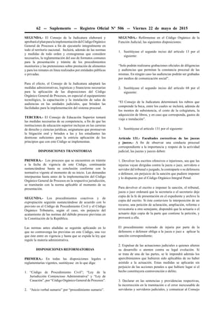 62 -- Suplemento -- Registro Oﬁcial Nº 506 -- Viernes 22 de mayo de 2015
SEGUNDA.- El Consejo de la Judicatura elaborará y
aprobaráelplanparalaimplementacióndelCódigoOrgánico
General de Procesos a ﬁn de ejecutarlo integralmente en
todo el territorio nacional. Incluirá, además de las normas
y medidas de todo orden y cronogramas que considere
necesarios, la reglamentación del uso de formatos comunes
para la presentación y trámite de los procedimientos
monitorios y las pretensiones sobre prestación de alimentos
y para los remates en línea realizados por entidades públicas
o privadas.
Para el efecto, el Consejo de la Judicatura adoptará las
medidas administrativas, logísticas y ﬁnancieras necesarias
para la aplicación de las disposiciones del Código
Orgánico General de Procesos, en especial el equipamiento
tecnológico, la capacitación y la instalación de salas de
audiencias en las unidades judiciales, que brinden las
facilidades para la implementación del sistema procesal.
TERCERA.- El Consejo de Educación Superior tomará
las medidas necesarias de su competencia, a ﬁn de que las
instituciones de educación superior incluyan en las carreras
de derecho y ciencias jurídicas, asignaturas que promuevan
la litigación oral y brinden a las y los estudiantes las
destrezas suﬁcientes para la estricta aplicación de los
principios que con este Código se implementan.
DISPOSICIONES TRANSITORIAS
PRIMERA.- Los procesos que se encuentren en trámite
a la fecha de vigencia de este Código, continuarán
sustanciándose hasta su conclusión conforme con la
normativa vigente al momento de su inicio. Las demandas
interpuestas hasta antes de la implementación del Código
Orgánico General de Procesos en la respectiva jurisdicción,
se tramitarán con la norma aplicable al momento de su
presentación.
SEGUNDA.- Los procedimientos coactivos y de
expropiación seguirán sustanciándose de acuerdo con lo
previsto en el Código de Procedimiento Civil y el Código
Orgánico Tributario, según el caso, sin perjuicio del
acatamiento de las normas del debido proceso previstas en
la Constitución de la República.
Las normas antes aludidas se seguirán aplicando en lo
que no contravenga las previstas en este Código, una vez
que éste entre en vigencia y hasta que se expida la ley que
regule la materia administrativa.
DISPOSICIONES REFORMATORIAS
PRIMERA.- En todas las disposiciones legales o
reglamentarias vigentes, sustitúyase en lo que diga:
1. “Código de Procedimiento Civil”; “Ley de la
Jurisdicción Contencioso Administrativa” y “Ley de
Casación”, por “Código Orgánico General de Procesos”.
2. “Juicio verbal sumario” por “procedimiento sumario”.
SEGUNDA.- Refórmense en el Código Orgánico de la
Función Judicial, las siguientes disposiciones:
1. Sustitúyase el segundo inciso del artículo 13 por el
siguiente:
“Solo podrán realizarse grabaciones oﬁciales de diligencias
y audiencias que permitan la constancia procesal de las
mismas. En ningún caso las audiencias podrán ser grabadas
por medios de comunicación social”.
2. Sustitúyase el segundo inciso del artículo 68 por el
siguiente:
“El Consejo de la Judicatura determinará los rubros que
comprende la beca, entre los cuales se incluirá, además de
los montos de subsistencia, el costo de la colegiatura, la
adquisición de libros, y en caso que corresponda, gastos de
viaje e instalación”.
3. Sustitúyase el artículo 131 por el siguiente:
Artículo 131.- Facultades correctivas de las juezas
y jueces.- A ﬁn de observar una conducta procesal
correspondiente a la importancia y respeto de la actividad
judicial, las juezas y jueces deben:
1. Devolver los escritos ofensivos o injuriosos, sea que las
injurias vayan dirigidas contra la jueza o juez, servidora o
servidor del tribunal o juzgado, la contraparte o su defensora
o defensor, sin perjuicio de la sanción que pudiere imponer
y lo dispuesto por el Código Orgánico Integral Penal.
Para devolver el escrito e imponer la sanción, el tribunal,
jueza o juez ordenará que la secretaria o el secretario deje
copia de la fe de presentación en el expediente y archive la
copia del escrito. Si éste contuviere la interposición de un
recurso, una petición de aclaración, ampliación, reforma o
revocatoria u otra semejante, dispondrá que la actuaria o el
actuario deje copia de la parte que contiene la petición, y
proveerá a ella.
El procedimiento reiterado de injuria por parte de la
defensora o defensor obliga a la jueza o juez a aplicar la
sanción correspondiente;
2. Expulsar de las actuaciones judiciales a quienes alteren
su desarrollo o atenten contra su legal evolución. Si
se trata de una de las partes, se le impondrá además los
apercibimientos que hubieren sido aplicables de no haber
asistido a la actuación. Estas medidas se aplicarán sin
perjuicio de las acciones penales a que hubiere lugar si el
hecho constituyera contravención o delito;
3. Declarar en las sentencias y providencias respectivas,
la incorrección en la tramitación o el error inexcusable de
servidoras y servidores judiciales, y comunicar al Consejo
 