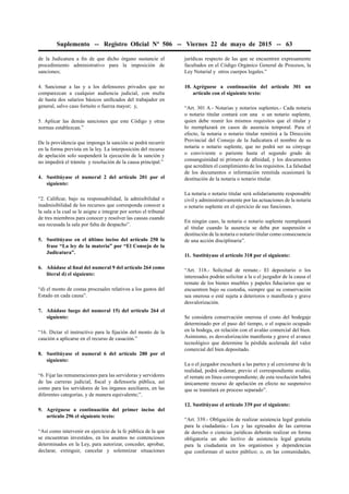 Suplemento -- Registro Oﬁcial Nº 506 -- Viernes 22 de mayo de 2015 -- 63
de la Judicatura a ﬁn de que dicho órgano sustancie el
procedimiento administrativo para la imposición de
sanciones;
4. Sancionar a las y a los defensores privados que no
comparezcan a cualquier audiencia judicial, con multa
de hasta dos salarios básicos uniﬁcados del trabajador en
general, salvo caso fortuito o fuerza mayor; y,
5. Aplicar las demás sanciones que este Código y otras
normas establezcan.”
De la providencia que imponga la sanción se podrá recurrir
en la forma prevista en la ley. La interposición del recurso
de apelación solo suspenderá la ejecución de la sanción y
no impedirá el trámite y resolución de la causa principal.”
4. Sustitúyase el numeral 2 del artículo 201 por el
siguiente:
“2. Caliﬁcar, bajo su responsabilidad, la admisibilidad o
inadmisibilidad de los recursos que corresponda conocer a
la sala a la cual se le asigne e integrar por sorteo el tribunal
de tres miembros para conocer y resolver las causas cuando
sea recusada la sala por falta de despacho”.
5. Sustitúyase en el último inciso del artículo 250 la
frase “La ley de la materia” por “El Consejo de la
Judicatura”.
6. Añádase al ﬁnal del numeral 9 del artículo 264 como
literal d) el siguiente:
“d) el monto de costas procesales relativos a los gastos del
Estado en cada causa”.
7. Añádase luego del numeral 15) del artículo 264 el
siguiente:
“16. Dictar el instructivo para la ﬁjación del monto de la
caución a aplicarse en el recurso de casación.”
8. Sustitúyase el numeral 6 del artículo 280 por el
siguiente:
“6. Fijar las remuneraciones para las servidoras y servidores
de las carreras judicial, ﬁscal y defensoría pública, así
como para los servidores de los órganos auxiliares, en las
diferentes categorías, y de manera equivalente;”.
9. Agréguese a continuación del primer inciso del
artículo 296 el siguiente texto:
“Así como intervenir en ejercicio de la fe pública de la que
se encuentran investidos, en los asuntos no contenciosos
determinados en la Ley, para autorizar, conceder, aprobar,
declarar, extinguir, cancelar y solemnizar situaciones
jurídicas respecto de las que se encuentren expresamente
facultados en el Código Orgánico General de Procesos, la
Ley Notarial y otros cuerpos legales.”
10. Agréguese a continuación del artículo 301 un
artículo con el siguiente texto:
“Art. 301 A.- Notarias y notarios suplentes.- Cada notaria
o notario titular contará con una o un notario suplente,
quien debe reunir los mismos requisitos que el titular y
lo reemplazará en casos de ausencia temporal. Para el
efecto, la notaria o notario titular remitirá a la Dirección
Provincial del Consejo de la Judicatura el nombre de su
notaria o notario suplente, que no podrá ser su cónyuge
o conviviente o pariente hasta el segundo grado de
consanguinidad ni primero de aﬁnidad, y los documentos
que acrediten el cumplimiento de los requisitos. La falsedad
de los documentos o información remitida ocasionará la
destitución de la notaria o notario titular.
La notaria o notario titular será solidariamente responsable
civil y administrativamente por las actuaciones de la notaria
o notario suplente en el ejercicio de sus funciones.
En ningún caso, la notaria o notario suplente reemplazará
al titular cuando la ausencia se deba por suspensión o
destitución de la notaria o notario titular como consecuencia
de una acción disciplinaria”.
11. Sustitúyase el artículo 318 por el siguiente:
“Art. 318.- Solicitud de remate.- El depositario o los
interesados podrán solicitar a la o el juzgador de la causa el
remate de los bienes muebles y papeles ﬁduciarios que se
encuentren bajo su custodia, siempre que su conservación
sea onerosa o esté sujeta a deterioros o maniﬁesta y grave
desvalorización.
Se considera conservación onerosa el costo del bodegaje
determinado por el paso del tiempo, o el espacio ocupado
en la bodega, en relación con el avalúo comercial del bien.
Asimismo, es desvalorización maniﬁesta y grave el avance
tecnológico que determine la pérdida acelerada del valor
comercial del bien depositado.
La o el juzgador escuchará a las partes y al cerciorarse de la
realidad, podrá ordenar, previo el correspondiente avalúo,
el remate en línea correspondiente; de esta resolución habrá
únicamente recurso de apelación en efecto no suspensivo
que se tramitará en proceso separado”.
12. Sustitúyase el artículo 339 por el siguiente:
“Art. 339.- Obligación de realizar asistencia legal gratuita
para la ciudadanía.- Los y las egresados de las carreras
de derecho o ciencias jurídicas deberán realizar en forma
obligatoria un año lectivo de asistencia legal gratuita
para la ciudadanía en los organismos y dependencias
que conforman el sector público; o, en las comunidades,
 