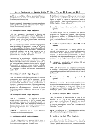 64 -- Suplemento -- Registro Oﬁcial Nº 506 -- Viernes 22 de mayo de 2015
pueblos y nacionalidades indígenas que ejerzan funciones
jurisdiccionales; la misma que siempre deberá guardar
relación con la asistencia legal.
Este servicio para la ciudadanía será requisito para obtener
el título profesional, según el reglamento que para el efecto
dictará el Consejo de la Judicatura”.
13. Sustitúyase el artículo 340 por el siguiente:
“Art. 340.- Naturaleza.- Por constituir la abogacía una
función social al servicio de la justicia y del derecho, la
asistencia legal gratuita para la ciudadanía constituye un
modo de restituir a la sociedad ecuatoriana el beneﬁcio de
la educación superior recibida de ella.
Las y los egresados que cumplan la asistencia legal gratuita
para la ciudadanía no adquieren la calidad de servidoras
o servidores públicos ni relación de dependencia laboral;
sin embargo, tendrán derecho a percibir una compensación
económica, conforme con la tabla establecida en el
reglamento respectivo, y que será ﬁnanciada con
presupuesto del Consejo de la Judicatura.
Se sujetarán a las prohibiciones y régimen disciplinario
previsto en la Ley Orgánica de Servicio Público o el Código
Orgánico de la Función Judicial, según fuere el caso y en lo
que les fuere aplicable, siendo la máxima sanción prevista,
la suspensión por un año del servicio que están brindando.
Transcurrido este tiempo podrá volver a prestar este servicio
a la ciudadanía. En caso de reincidencia la suspensión será
de dos años”.
14. Sustitúyase el artículo 341 por el siguiente:
“Art. 341.- Certiﬁcado de aptitud profesional.- Al ﬁnalizar
la asistencia legal gratuita para la ciudadanía, el jefe
inmediato que haya supervisado el servicio prestado por
la o el egresado, remitirá al Consejo de la Judicatura la
respectiva evaluación, conforme con el formato creado para
el efecto. De registrarse una evaluación satisfactoria, el
Consejo de la Judicatura expedirá el Certiﬁcado de Aptitud
Profesional, requisito indispensable para obtener el título
profesional”.
15. Sustitúyase el artículo 342 por el siguiente:
“Art. 342.- Exoneración.- La o el egresado de derecho
podrá exonerarse de cumplir el año de asistencia legal
gratuita para la ciudadanía, si acreditare haber prestado sus
servicios durante por lo menos dos años en un consultorio
jurídico gratuito de una universidad, o haber realizado
pasantía por igual tiempo en una unidad judicial”.
TERCERA.- Refórmense en el Código Orgánico
Tributario, las siguientes disposiciones:
1. Sustitúyase el artículo 26 por el siguiente:
“Art. 26.- Responsable es la persona que sin tener el
carácter de contribuyente debe, por disposición expresa de
la ley, cumplir las obligaciones atribuidas a este.
Toda obligación tributaria es solidaria entre el contribuyente
y el responsable, quedando a salvo el derecho de este de
repetir lo pagado en contra del contribuyente, ante la
justicia ordinaria y según el procedimiento previsto en el
Código Orgánico General de Procesos”.
2. Sustitúyase el numeral cuarto del artículo 143 por el
siguiente:
“4. Cuando en igual caso, los documentos, sean públicos
o privados, por contener error evidente, o por cualquiera
de los defectos señalados en el Código Orgánico General
de Procesos, o por pruebas posteriores, permitan presumir,
grave y concordantemente, su falsedad;”.
3. Sustitúyase el primer inciso del artículo 158 por el
siguiente:
“Art. 158.- Competencia.- La acción coactiva se
ejercerá privativamente por los respectivos funcionarios
recaudadores de las administraciones tributarias, con
sujeción a las disposiciones de esta sección, a las reglas
generales de este Código y supletoriamente en lo que fuere
pertinente, a las del Código Orgánico General de Procesos”.
4. Agréguese a continuación del artículo 222 un
artículo con el siguiente texto:
“Art. 222 A.- Las acciones cuya competencia corresponde
al Tribunal o a quien hiciere sus veces, se sustanciarán
conforme las disposiciones del Código Orgánico General
de Procesos”.
5. Añádase en el artículo 290 como segundo inciso el
siguiente:
“Realizado el depósito, el consignante acudirá con su
demanda al Tribunal Contencioso Tributario o quien hiciere
sus veces, acompañando el comprobante respectivo. La
consignación se sustanciará de acuerdo con las disposiciones
del Código Orgánico General de Procesos”.
6. Sustitúyase el artículo 298 por el siguiente:
“Art. 298- Recurso de Apelación.- En los casos de los
artículos 176, 191 y 209 de este Código, o en cualquier
otro en que se permita el recurso de apelación para ante el
Tribunal Contencioso Tributario, o quien hiciere sus veces,
se seguirá el procedimiento previsto en el Código Orgánico
General de Procesos”.
CUARTA.- Refórmense en el Código Orgánico de la Niñez
y la Adolescencia, las siguientes disposiciones:
1. Sustitúyase el artículo 257 por el siguiente:
“Art. 257.- Garantías del debido proceso.- En todo
procedimiento judicial que se sustancie con arreglo al
Código Orgánico General de Procesos, las personas tendrán
 