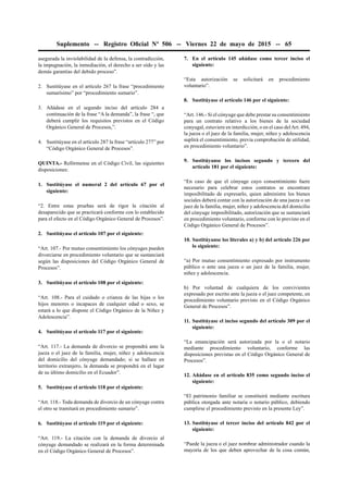 Suplemento -- Registro Oﬁcial Nº 506 -- Viernes 22 de mayo de 2015 -- 65
asegurada la inviolabilidad de la defensa, la contradicción,
la impugnación, la inmediación, el derecho a ser oído y las
demás garantías del debido proceso”.
2. Sustitúyase en el artículo 267 la frase “procedimiento
sumarísimo” por “procedimiento sumario”.
3. Añádase en el segundo inciso del artículo 284 a
continuación de la frase “A la demanda”, la frase “, que
deberá cumplir los requisitos previstos en el Código
Orgánico General de Procesos,”.
4. Sustitúyase en el artículo 287 la frase “artículo 277” por
“Código Orgánico General de Procesos”.
QUINTA.- Refórmense en el Código Civil, las siguientes
disposiciones:
1. Sustitúyase el numeral 2 del artículo 67 por el
siguiente:
“2. Entre estas pruebas será de rigor la citación al
desaparecido que se practicará conforme con lo establecido
para el efecto en el Código Orgánico General de Procesos”.
2. Sustitúyase el artículo 107 por el siguiente:
“Art. 107.- Por mutuo consentimiento los cónyuges pueden
divorciarse en procedimiento voluntario que se sustanciará
según las disposiciones del Código Orgánico General de
Procesos”.
3. Sustitúyase el artículo 108 por el siguiente:
“Art. 108.- Para el cuidado o crianza de las hijas o los
hijos menores o incapaces de cualquier edad o sexo, se
estará a lo que dispone el Código Orgánico de la Niñez y
Adolescencia”.
4. Sustitúyase el artículo 117 por el siguiente:
“Art. 117.- La demanda de divorcio se propondrá ante la
jueza o el juez de la familia, mujer, niñez y adolescencia
del domicilio del cónyuge demandado; si se hallare en
territorio extranjero, la demanda se propondrá en el lugar
de su último domicilio en el Ecuador”.
5. Sustitúyase el artículo 118 por el siguiente:
“Art. 118.- Toda demanda de divorcio de un cónyuge contra
el otro se tramitará en procedimiento sumario”.
6. Sustitúyase el artículo 119 por el siguiente:
“Art. 119.- La citación con la demanda de divorcio al
cónyuge demandado se realizará en la forma determinada
en el Código Orgánico General de Procesos”.
7. En el artículo 145 añádase como tercer inciso el
siguiente:
“Esta autorización se solicitará en procedimiento
voluntario”.
8. Sustitúyase el artículo 146 por el siguiente:
“Art. 146.- Si el cónyuge que debe prestar su consentimiento
para un contrato relativo a los bienes de la sociedad
conyugal, estuviere en interdicción, o en el caso delArt. 494,
la jueza o el juez de la familia, mujer, niñez y adolescencia
suplirá el consentimiento, previa comprobación de utilidad,
en procedimiento voluntario”.
9. Sustitúyanse los incisos segundo y tercero del
artículo 181 por el siguiente:
“En caso de que el cónyuge cuyo consentimiento fuere
necesario para celebrar estos contratos se encontrare
imposibilitado de expresarlo, quien administre los bienes
sociales deberá contar con la autorización de una jueza o un
juez de la familia, mujer, niñez y adolescencia del domicilio
del cónyuge imposibilitado, autorización que se sustanciará
en procedimiento voluntario, conforme con lo previsto en el
Código Orgánico General de Procesos”.
10. Sustitúyanse los literales a) y b) del artículo 226 por
lo siguiente:
“a) Por mutuo consentimiento expresado por instrumento
público o ante una jueza o un juez de la familia, mujer,
niñez y adolescencia.
b) Por voluntad de cualquiera de los convivientes
expresado por escrito ante la jueza o el juez competente, en
procedimiento voluntario previsto en el Código Orgánico
General de Procesos”.
11. Sustitúyase el inciso segundo del artículo 309 por el
siguiente:
“La emancipación será autorizada por la o el notario
mediante procedimiento voluntario, conforme las
disposiciones previstas en el Código Orgánico General de
Procesos”.
12. Añádase en el artículo 835 como segundo inciso el
siguiente:
“El patrimonio familiar se constituirá mediante escritura
pública otorgada ante notaria o notario público, debiendo
cumplirse el procedimiento previsto en la presente Ley”.
13. Sustitúyase el tercer inciso del artículo 842 por el
siguiente:
“Puede la jueza o el juez nombrar administrador cuando la
mayoría de los que deben aprovechar de la cosa común,
 