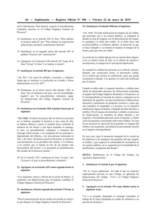 66 -- Suplemento -- Registro Oﬁcial Nº 506 -- Viernes 22 de mayo de 2015
así lo determinare. Para hacerlo, seguirá el procedimiento
voluntario previsto en el Código Orgánico General de
Procesos”.
14. Sustitúyase en el artículo 845 la frase “Para obtener
la licencia judicial” por “Para obtener la autorización
judicial para constituir el patrimonio familiar”.
15. Sustitúyase en el segundo inciso del artículo 847 la
palabra “licencia” por “autorización”.
16. Agréguese en el numeral 4 del artículo 851 luego de la
frase "el juez" la frase "o el notario o notaria".
17. Sustitúyase el artículo 853 por el siguiente:
“Art. 853.- Los casos de nulidad y rescisión, y cualquier
litigio que se suscitare, se resolverán en el modo y forma
determinados en el Art. 847”.
18. Sustitúyase en el inciso tercero del artículo 1245, la
frase “por el ministerio del juez, con las formalidades
legales”, por “en procedimiento voluntario, según
las disposiciones del Código Orgánico General de
Procesos”.
19. Sustitúyase en el artículo 1263 el primer inciso por el
siguiente:
“Art. 1263.- Si dentro de quince días de abrirse la sucesión
no se hubiere aceptado la herencia o una cuota de ella,
ni hubiere albacea a quien el testador haya conferido la
tenencia de los bienes y que haya aceptado su encargo,
el juez, en procedimiento voluntario, a instancia del
cónyuge sobreviviente, o de cualquiera de los parientes o
dependientes del difunto, o de otra persona interesada en
ello, o de oﬁcio, declarará yacente la herencia; se insertará
esta declaración en un periódico del cantón, si lo hubiere,
y en carteles que se ﬁjarán en tres de los parajes más
frecuentados del mismo; y se procederá al nombramiento
del curador de la herencia yacente.”
20. En el artículo 1267, sustitúyase la frase “el juez,” por
“la jueza o el juez en procedimiento voluntario”.
21. Agréguese en el artículo 1631 como segundo inciso el
siguiente:
“Los requisitos, forma y efectos de la cesión de bienes, se
sujetarán a las disposiciones que, al respecto, establece el
Código Orgánico General de Procesos”.
22. Sustitúyase el inciso segundo del artículo 1715 por el
siguiente:
“Para la determinación de los medios de prueba se estará a
lo que dispone el Código Orgánico General de Procesos”.
23. Sustitúyase el artículo 1844 por el siguiente:
“Art. 1844.- En toda notiﬁcación de traspaso de un crédito,
que practique una o un notario público, se entregará al
deudor la nota de traspaso con la determinación del origen,
la cantidad y la fecha del crédito. Si el título fuere una
escritura pública, se indicará, además, el protocolo en que
se haya otorgado y se anotará el traspaso al margen de la
matriz, para que este sea válido.
La cesión de un crédito hipotecario no surtirá efecto alguno,
si no se tomare razón de ella, en la oﬁcina de registro e
inscripciones, al margen de la inscripción hipotecaria.
Se cumplirá la exhibición prescrita en el artículo anterior,
dejando, por veinticuatro horas, el documento cedido,
en la notaría que hiciere la notiﬁcación, para que pueda
examinarlo el deudor, si lo quisiere; lo cual será certiﬁcado
por el notario.
Cuando se deba ceder y traspasar derechos o créditos para
efecto de desarrollar procesos de titularización realizados
al amparo del Código Orgánico Monetario y Financiero, en
lo correspondiente al mercado de valores, cualquiera sea la
naturaleza de aquellos, sea para transferirlos al ﬁdeicomiso
mercantil o patrimonio de propósito exclusivo o para que
este transﬁera al originador o a terceros, no se requerirá
notiﬁcación alguna al deudor u obligado de tales derechos o
créditos. Por el traspaso de derechos o créditos en procesos
de titularización, se transﬁere de pleno derecho y sin
requisito o formalidad adicional, tanto el derecho o crédito
como las garantías constituidas sobre tales créditos. En caso
de ser necesaria la ejecución de la garantía, el traspaso del
crédito y de la garantía, esta deberá ser previamente inscrita
en el registro correspondiente.
En este caso, para la anotación marginal de la cesión de
las hipotecas o de cualquier otra garantía real que asegure
el crédito y que requiera la solemnidad de inscripción en
un registro público, no se requerirá de la formalidad de la
notiﬁcación o aceptación del deudor”.
SEXTA.- Refórmense en el Código del Trabajo, las
siguientes disposiciones:
1. Sustitúyase el artículo 6 por el siguiente:
“Art. 6.- Leyes supletorias.- En todo lo que no estuviere
expresamente previsto en este Código, se aplicarán las
disposiciones del Código Civil y el Código Orgánico
General de Procesos”.
2. Agréguese en el artículo 153 como último inciso el
siguiente texto:
“La o el juzgador dispondrá el reintegro inmediato al
trabajo de la mujer despedida en estado de embarazo o en
periodo de lactancia.”
 