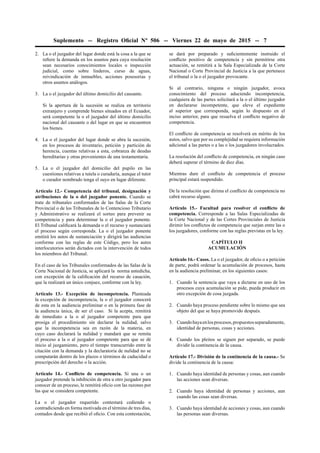 Suplemento -- Registro Oﬁcial Nº 506 -- Viernes 22 de mayo de 2015 -- 7
2. La o el juzgador del lugar donde está la cosa a la que se
reﬁere la demanda en los asuntos para cuya resolución
sean necesarios conocimientos locales o inspección
judicial, como sobre linderos, curso de aguas,
reivindicación de inmuebles, acciones posesorias y
otros asuntos análogos.
3. La o el juzgador del último domicilio del causante.
Si la apertura de la sucesión se realiza en territorio
extranjero y comprende bienes situados en el Ecuador,
será competente la o el juzgador del último domicilio
nacional del causante o del lugar en que se encuentren
los bienes.
4. La o el juzgador del lugar donde se abra la sucesión,
en los procesos de inventario, petición y partición de
herencia, cuentas relativas a esta, cobranza de deudas
hereditarias y otras provenientes de una testamentaria.
5. La o el juzgador del domicilio del pupilo en las
cuestiones relativas a tutela o curaduría, aunque el tutor
o curador nombrado tenga el suyo en lugar diferente.
Artículo 12.- Competencia del tribunal, designación y
atribuciones de la o del juzgador ponente. Cuando se
trate de tribunales conformados de las Salas de la Corte
Provincial o de los Tribunales de lo Contencioso Tributario
y Administrativo se realizará el sorteo para prevenir su
competencia y para determinar la o el juzgador ponente.
El Tribunal caliﬁcará la demanda o el recurso y sustanciará
el proceso según corresponda. La o el juzgador ponente
emitirá los autos de sustanciación y dirigirá las audiencias
conforme con las reglas de este Código, pero los autos
interlocutorios serán dictados con la intervención de todos
los miembros del Tribunal.
En el caso de los Tribunales conformados de las Salas de la
Corte Nacional de Justicia, se aplicará la norma antedicha,
con excepción de la caliﬁcación del recurso de casación,
que la realizará un único conjuez, conforme con la ley.
Artículo 13.- Excepción de incompetencia. Planteada
la excepción de incompetencia, la o el juzgador conocerá
de esta en la audiencia preliminar o en la primera fase de
la audiencia única, de ser el caso. Si la acepta, remitirá
de inmediato a la o al juzgador competente para que
prosiga el procedimiento sin declarar la nulidad, salvo
que la incompetencia sea en razón de la materia, en
cuyo caso declarará la nulidad y mandará que se remita
el proceso a la o al juzgador competente para que se dé
inicio al juzgamiento, pero el tiempo transcurrido entre la
citación con la demanda y la declaratoria de nulidad no se
computarán dentro de los plazos o términos de caducidad o
prescripción del derecho o la acción.
Artículo 14.- Conﬂicto de competencia. Si una o un
juzgador pretende la inhibición de otra u otro juzgador para
conocer de un proceso, le remitirá oﬁcio con las razones por
las que se considera competente.
La o el juzgador requerido contestará cediendo o
contradiciendo en forma motivada en el término de tres días,
contados desde que recibió el oﬁcio. Con esta contestación,
se dará por preparado y suﬁcientemente instruido el
conﬂicto positivo de competencia y sin permitirse otra
actuación, se remitirá a la Sala Especializada de la Corte
Nacional o Corte Provincial de Justicia a la que pertenece
el tribunal o la o el juzgador provocante.
Si al contrario, ninguna o ningún juzgador, avoca
conocimiento del proceso aduciendo incompetencia,
cualquiera de las partes solicitará a la o el último juzgador
en declararse incompetente, que eleve el expediente
al superior que corresponda, según lo dispuesto en el
inciso anterior, para que resuelva el conﬂicto negativo de
competencia.
El conﬂicto de competencia se resolverá en mérito de los
autos, salvo que por su complejidad se requiera información
adicional a las partes o a las o los juzgadores involucrados.
La resolución del conﬂicto de competencia, en ningún caso
deberá superar el término de diez días.
Mientras dure el conﬂicto de competencia el proceso
principal estará suspendido.
De la resolución que dirima el conﬂicto de competencia no
cabrá recurso alguno.
Artículo 15.- Facultad para resolver el conﬂicto de
competencia. Corresponde a las Salas Especializadas de
la Corte Nacional y de las Cortes Provinciales de Justicia
dirimir los conﬂictos de competencia que surjan entre las o
los juzgadores, conforme con las reglas previstas en la ley.
CAPÍTULO II
ACUMULACIÓN
Artículo 16.- Casos. La o el juzgador, de oﬁcio o a petición
de parte, podrá ordenar la acumulación de procesos, hasta
en la audiencia preliminar, en los siguientes casos:
1. Cuando la sentencia que vaya a dictarse en uno de los
procesos cuya acumulación se pide, pueda producir en
otro excepción de cosa juzgada.
2. Cuando haya proceso pendiente sobre lo mismo que sea
objeto del que se haya promovido después.
3. Cuandohayaenlosprocesos,propuestosseparadamente,
identidad de personas, cosas y acciones.
4. Cuando los pleitos se siguen por separado, se puede
dividir la continencia de la causa.
Artículo 17.- División de la continencia de la causa.- Se
divide la continencia de la causa:
1. Cuando haya identidad de personas y cosas, aun cuando
las acciones sean diversas.
2. Cuando haya identidad de personas y acciones, aun
cuando las cosas sean diversas.
3. Cuando haya identidad de acciones y cosas, aun cuando
las personas sean diversas.
 