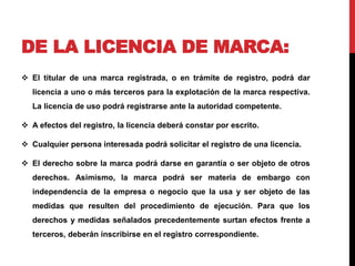 DE LA LICENCIA DE MARCA: 
 El titular de una marca registrada, o en trámite de registro, podrá dar 
licencia a uno o más terceros para la explotación de la marca respectiva. 
La licencia de uso podrá registrarse ante la autoridad competente. 
 A efectos del registro, la licencia deberá constar por escrito. 
 Cualquier persona interesada podrá solicitar el registro de una licencia. 
 El derecho sobre la marca podrá darse en garantía o ser objeto de otros 
derechos. Asimismo, la marca podrá ser materia de embargo con 
independencia de la empresa o negocio que la usa y ser objeto de las 
medidas que resulten del procedimiento de ejecución. Para que los 
derechos y medidas señalados precedentemente surtan efectos frente a 
terceros, deberán inscribirse en el registro correspondiente. 
 